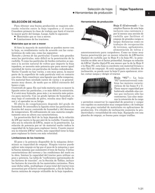 1-31
1
Hojas Topadoras
Selección de hojas
● Herramientas de producción
SELECCIÓN DE HOJAS
Para obtener una buena producción se requiere ade-
cuada relación entre la hoja topadora y el tractor.
Considere primero la clase de trabajo que hará el tractor
la mayor parte del tiempo. Luego, halle lo siguiente:
● Materiales que se van a mover.
● Limitaciones de los tractores.
Materiales que se van a mover
Si bien la mayoría de materiales se pueden mover con
la hoja, su rendimiento varía de acuerdo con las carac-
terísticas de cada uno, como las siguentes:
Tamaño y forma de las partículas: Cuanto más grandes
sean las partículas, más difícil es la penetración de la
cuchilla. Y como las partículas de bordes cortantes se opo-
nen a la acción natural de volteo que imparte la hoja
topadora, se necesita más potencia que para mover igual
cantidad de tierra con partículas de bordes redondeados.
Vacíos: Cuando no hay vacíos, o son muy pocos, la mayor
parte de la superficie de cada partícula está en contacto
con otras. Esto constituye una ligazón que debe romperse.
Un material bien nivelado carece de vacíos y es general-
mente muy denso, de modo que es difícil extraerlo del
banco o tajo.
Contenido de agua: En casi toda materia seca es mayor la
ligazón entre las partículas, y es más difícil la extracción.
Y si está muy húmeda, pesa más y se necesita más poten-
cia para moverla. Con un grado óptimo de humedad, es
muy bajo el contenido de polvo, resulta muy fácil expla-
nar y el operador no se fatiga.
El efecto de congelamiento depende del grado de
humedad. Se intensifica la ligazón entre las partículas en
función del mayor contenido de humedad y del descenso
de temperatura. El enfriamiento de una materia comple-
tamente seca no altera sus características.
La penetración fácil de la hoja depende de la relación
de kW por metro (o hp por pie) de la cuchilla. Cuanto más
alta sea la relación de kW/m, mejor es la penetración. La
relación de potencia por m3 de material suelto indica la
capacidad de la hoja para explanar tierra. Cuanto mayor
sea la relación kW/m3 suelto, más capacidad tiene la hoja
para explanar la tierra con más velocidad.
Limitaciones de los tractores
El peso y la potencia disponible de la máquina deter-
minan su capacidad de empuje. Ningún tractor puede
aplicar más empuje en kg que el peso de la máquina y que
la fuerza máxima que suministre el tren de fuerza. Ciertas
características del terreno y las condiciones del suelo en
la obra, limitan la capacidad del tractor para utilizar su
peso y potencia. La tabla de “coeficientes aproximados de
los factores de tracción”, en la Sección de Tablas, incluye
los factores de tracción de los materiales corrientes. Para
usar dicha tabla, multiplique el peso total del tractor (con
accesorios) por el factor correspondiente, a fin de hallar la
fuerza máxima de empuje utilizable de la hoja topadora.
Herramientas de producción
Hoja U (Universal) — los
amplios flancos de esta hoja
incluyen una cantonera y
por lo menos una sección de
cuchilla que facilitan el
empuje de grandes cargas a
largas distancias como en
trabajos de recuperación
de terrenos, apilamiento,
alimentación de tolvas y
amontonamiento para cargadores. Como no tiene muy
buena penetración por su menor relación de kW/metro
(hp/pie) de cuchilla que la Hoja S o la hoja SU, la pene-
tración no debe ser el factor primordial. Aunque su relación
de kW/m3 Suelto (hp/yd3S) sea menor que la de la Hoja S
o la Hoja SU, esta hoja es excelente con material liviano o
más fácil de empujar. Si está equipada con cilindros de
inclinación, se puede usar la hoja U para apalancar, nive-
lar, cortar zanjas y dirigir el tractor.
Hoja “SU”— La hoja
“SU”(semiuniversal) com-
bina las mejores caracte-
rísticas de las hojas S y U.
Tiene mayor capacidad por
habérsele añadido alas cor-
tas que incluyen sólo las
cantoneras. Las alas mejo-
ran la retención de la carga
y permiten conservar la capacidad de penetrar y cargar
con rapidez en materiales muy compactados y de trabajar
con una gran variedad de materiales en aplicaciones de
producción. Un cilindro de inclinación aumenta la pro-
ductividad y versatilidad de esta hoja. Equipada con una
plancha de empuje, es buena para cargar traíllas.
 