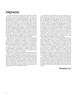 El rendimiento de una máquina debe medirse en última
instancia en costo por unidad de material movido, una
medida que incluye tanto producción como costo. Influyen
directamente en la productividad factores tales como la
relación de peso a potencia, la capacidad, el tipo de trans-
misión, las velocidades y los costos de operación, de todo
lo cual trata en detalle este manual. Hay otros factores
menos directos que influyen en el funcionamiento y pro-
ductividad de las máquinas, pero no es posible mostrarlos
en tablas ni gráficas. Son ejemplos de esto la facilidad de
servicio, la disponibilidad de piezas de repuesto y las con-
veniencias para el operador. Al comparar las característi-
cas de operación y rendimiento, deben considerarse todos
los factores. Este manual se ha preparado sólo como una
ayuda que, sumada a la experiencia y al conocimiento de
las condiciones donde se trabaja, permite obtener estima-
ciones correctas del rendimiento de una máquina.
Muchas de las secciones de este Manual incluyen tablas
o gráficas de los tiempos de los ciclos o de la producción
por hora de las máquinas Caterpillar en determinadas
condiciones de trabajo. Antes o después de cada gráfica o
tabla, se incluyen las referencias necesarias. Antes de uti-
lizar la información relativa a rendimiento en este Manual,
es esencial conocer bien las condiciones determinantes.
Los datos se basan en pruebas en el campo, análisis a base
de computadoras, investigaciones en el laboratorio y expe-
riencia. Se han utilizado todos los medios posibles para
lograr que estos datos sean correctos.
Debe tenerse en cuenta, sin embargo, que todos los datos
se basan en un 100% de eficiencia en las operaciones, lo
cual no es posible conseguir de manera continua, ni aun en
condiciones óptimas. Por lo tanto, al utilizar los datos sobre
operación y productividad, es necesario rectificar los resul-
tados indicados en las tablas, usando factores adecuados
a fin de compensar la menor eficiencia en la obra, la habi-
lidad y experiencia del operador, las características del
material, las condiciones de los caminos de acarreo, la alti-
tud, y otros factores que puedan reducir la producción o el
rendimiento en un trabajo determinado.
Los métodos para calcular los costos de posesión y de
operación de una máquina varían mucho, pues dependen
de las condiciones del lugar, de las prácticas de la indus-
tria, de las preferencias del propietario y de otros factores.
En este Manual se recomienda un método en la Sección
de Costos de Posesión y de Operación. Cuando se emplea
con buen criterio, se consiguen resultados bastante exac-
tos. En la Sección de Posesión y de Operación se dan pau-
tas basadas en las condiciones de trabajo que le ayudarán
a determinar el consumo de combustible y de lubricante,
la duración de los neumáticos y los costos de reparación
de las Máquinas Caterpillar. Es necesario considerar, sin
embargo, que lo que para una persona son condiciones
“excelentes”, para otra es posible que sean “duras”, o
“medianas”, pues todo depende de su experiencia y de las
bases que utiliza como referencia. Por esta razón, estas
pautas deben considerarse sólo aproximadas.
Caterpillar Inc. ha hecho todas las comprobaciones nece-
sarias para asegurarse de que la información contenida
en este Manual sea exacta y exprese con bastante exacti-
tud los resultados a alcanzarse en las circunstancias indi-
cadas. No obstante, considerando los muchos factores
variables que influyen en el cálculo de la producción o en
el rendimiento de las máquinas de movimiento de tierras,
en el consumo de combustible y lubricantes, duración de
los neumáticos y costos de reparación, así como la posibi-
lidad de que haya errores u omisiones involuntarios en la
recopilación de los datos contenidos en este Manual,
Caterpillar no afirma ni sugiere que toda la información
de este libro sea completa, ni que los niveles de los rendimien-
tos indicados puedan lograrse en un trabajo determinado.
Los datos y la información de este libro son los que esta-
ban vigentes en la fecha en que fue impreso. Sin embargo,
como resultado de los diversos programas de Caterpillar de
mejoramiento de máquinas, las especificaciones y materia-
les están sujetos a cambio sin previo aviso. Para obtener
las últimas especificaciones del rendimiento de una máquina,
consulte la hoja de especificaciones de Caterpillar más
reciente.
Caterpillar Inc.
4
PREFACIO
 