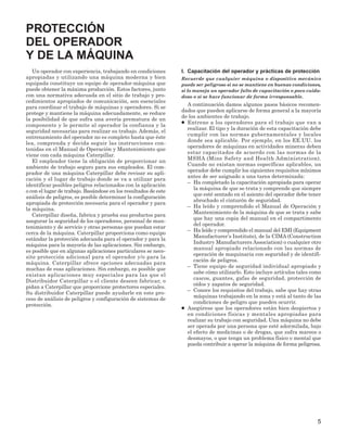 5
Un operador con experiencia, trabajando en condiciones
apropiadas y utilizando una máquina moderna y bien
equipada constituye un equipo de operador-máquina que
puede obtener la máxima producción. Estos factores, junto
con una normativa adecuada en el sitio de trabajo y pro-
cedimientos apropiados de comunicación, son esenciales
para coordinar el trabajo de máquinas y operadores. Si se
protege y mantiene la máquina adecuadamente, se reduce
la posibilidad de que sufra una avería prematura de un
componente y le permite al operador la confianza y la
seguridad necesarias para realizar su trabajo. Además, el
entrenamiento del operador no es completo hasta que éste
lea, comprenda y decida seguir las instrucciones con-
tenidas en el Manual de Operación y Mantenimiento que
viene con cada máquina Caterpillar.
El empleador tiene la obligación de proporcionar un
ambiente de trabajo seguro para sus empleados. El com-
prador de una máquina Caterpillar debe revisar su apli-
cación y el lugar de trabajo donde se va a utilizar para
identificar posibles peligros relacionados con la aplicación
o con el lugar de trabajo. Basándose en los resultados de este
análisis de peligros, es posible determinar la configuración
apropiada de protección necesaria para el operador y para
la máquina.
Caterpillar diseña, fabrica y prueba sus productos para
asegurar la seguridad de los operadores, personal de man-
tenimiento y de servicio y otras personas que puedan estar
cerca de la máquina. Caterpillar proporciona como equipo
estándar la protección adecuada para el operador y para la
máquina para la mayoría de las aplicaciones. Sin embargo,
es posible que en algunas aplicaciones particulares se nece-
site protección adicional para el operador y/o para la
máquina. Caterpillar ofrece opciones adecuadas para
muchas de esas aplicaciones. Sin embargo, es posible que
existan aplicaciones muy especiales para las que el
Distribuidor Caterpillar o el cliente deseen fabricar, o
pidan a Caterpillar que proporcione protectores especiales.
Su distribuidor Caterpillar puede ayudarle en este pro-
ceso de análisis de peligros y configuración de sistemas de
protección.
I. Capacitación del operador y prácticas de protección
Recuerde que cualquier máquina o dispositivo mecánico
puede ser peligroso si no se mantiene en buenas condiciones,
si lo maneja un operador falto de capacitación o poco cuida-
doso o si se hace funcionar de forma irresponsable.
A continuación damos algunos pasos básicos recomen-
dados que pueden aplicarse de forma general a la mayoría
de los ambientes de trabajo.
● Entrene a los operadores para el trabajo que van a
realizar. El tipo y la duración de esta capacitación debe
cumplir con las normas gubernamentales y locales
donde sea aplicable. Por ejemplo, en los EE.UU. los
operadores de máquinas en actividades mineras deben
estar capacitados de acuerdo con las normas de la
MSHA (Mine Safety and Health Administration).
Cuando no existan normas específicas aplicables, un
operador debe cumplir los siguientes requisitos mínimos
antes de ser asignado a una tarea determinada:
– Ha completado la capacitación apropiada para operar
la máquina de que se trata y comprende que siempre
que esté sentado en el asiento del operador debe tener
abrochado el cinturón de seguridad.
– Ha leído y comprendido el Manual de Operación y
Mantenimiento de la máquina de que se trata y sabe
que hay una copia del manual en el compartimento
del operador.
– Ha leído y comprendido el manual del EMI (Equipment
Manufacturer’s Institute), de la CIMA (Construction
Industry Manufacturers Association) o cualquier otro
manual apropiado relacionado con las normas de
operación de maquinaria con seguridad y de identifi-
cación de peligros.
– Tiene equipo de seguridad individual apropiado y
sabe cómo utilizarlo. Esto incluye artículos tales como
cascos, guantes, gafas de seguridad, protección de
oídos y zapatos de seguridad.
– Conoce los requisitos del trabajo, sabe que hay otras
máquinas trabajando en la zona y está al tanto de las
condiciones de peligro que pueden ocurrir.
● Asegúrese que los operadores están bien despiertos y
en condiciones físicas y mentales apropiadas para
realizar su trabajo con seguridad. Una máquina no debe
ser operada por una persona que esté adormilada, bajo
el efecto de medicinas o de drogas, que sufra mareos o
desmayos, o que tenga un problema físico o mental que
pueda contribuir a operar la máquina de forma peligrosa.
PROTECCIÓN
DEL OPERADOR
Y DE LA MÁQUINA
 