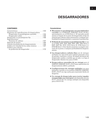 CONTENIDO
Características . . . . . . . . . . . . . . . . . . . . . . . . . . . . . . .1-53
Diagramas de especificaciones de desgarradores
Desgarrador en paralelogramo ajustable . . . . . . . .1-54
Desgarrador radial . . . . . . . . . . . . . . . . . . . . . . . . .1-56
Desgarrador en paralelogramo fijo . . . . . . . . . . . . . . .1-56
Especificaciones
Tractores de cadenas . . . . . . . . . . . . . . . . . . . . . . . .1-57
Selección de puntas . . . . . . . . . . . . . . . . . . . . . . . . . . .1-64
Cálculos de producción de desgarramiento . . . . . . . .1-64
Gráficas de velocidad de las ondas sísmicas . . . . . . .1-67
Gráficas para cálculos
de producción del desgarrador . . . . . . . . . . . . . . . .1-72
Características:
● Mecanismo en paralelogramo con paso hidráulico
variable en el D8R/D8T, D9R/D9T, D10T, D11R y
opcionalmente en el D7R Serie 2. El operador puede
ajustar el ángulo de la punta del desgarrador al tipo de
material para obtener mejor penetración a cualquier pro-
fundidad de desgarramiento y aumentar la producción.
● El diseño de mecanismo en paralelogramo fijo se usa
en el D3K, D4K, D5K, D6K, D6N, D6G, D6G Serie 2,
D6T, D6T XL, D7G, D7G Serie II, D7R Serie 2 y
D7R XR Serie 2. Este diseño mantiene un ángulo cons-
tante de la punta a cualquier profundidad de desgarra-
miento.
● Los desgarradores radiales fijos son de vástagos
múltiples con viga ancha para trabajos generales cerca
de paredes, cimientos y aceras. El ángulo del diente del
desgarrador cambia a medida que se sube o se baja el
desgarrador. Existen tres para el D5N.
● Desgarradores ajustables de un vástago para el
D8R/D8T, D9R/D9T, D10T y D11T para aplicaciones de
desgarramiento difícil y profundo.
● Configuraciones de vástagos múltiples con paso
hidráulico variable en los modelos D8R/D8T, D9R/D9T,
D10T y D11T con viga ancha para materiales fáciles de
desgarrar.
● Un vástago de desgarrador para tractor topador
transportador con contrapeso está disponible para los
D11T y D11T CD. Un vástago múltiple está disponible
para el D11T CD.
DESGARRADORES
1-53
1
 
