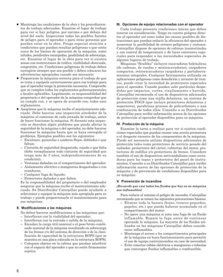 ● Mantenga las condiciones de la obra y los procedimien-
tos de trabajo adecuados. Examine el lugar de trabajo
para ver si hay peligros, por encima o por debajo del
nivel del suelo. Inspeccione todas las posibles fuentes
de peligro para el operador o para otras personas que
puedan estar en la obra. Ponga especial atención a
condiciones que puedan resultar peligrosas o que estén
cerca de los límites de operación de la máquina, como
taludes, pendientes escarpadas, posibilidad de sobrecarga,
etc. Examine el lugar de la obra para ver si existen
zonas con restricciones de tráfico, visibilidad obstruida,
congestión, etc. Condiciones peligrosas de trabajo deben
corregirse siempre que sea posible y deben colocarse las
advertencias apropiadas cuando sea necesario.
● Proporcione la máquina correcta para el trabajo de que
se trata y equípela correctamente para ese trabajo para
que el operador tenga la protección necesaria. Compruebe
que se cumplen todos los reglamentos gubernamentales
o locales aplicables. Legalmente, es responsabilidad del
propietario o del operador de la máquina comprobar que
su cumple con, y se opera de acuerdo con, todos esos
reglamentos.
● Asegúrese que la máquina recibe el mantenimiento ade-
cuado. Debe hacerse una inspección alrededor de la
máquina al comienzo de cada jornada de trabajo, antes
de hacer funcionar la máquina. Si durante esta inspec-
ción se descubre algún problema que pueda afectar la
seguridad de la máquina o del operador, no debe hacerse
funcionar la máquina hasta que se haya corregido el
problema. Ejemplos posibles son los siguientes:
– Escalones, pasarelas o asideros flojos, doblados o que
faltan;
– Cinturón de seguridad desgastado, rajado o que falta
(debe reemplazarse todo cinturón de seguridad que
tenga más de 3 años, independientemente de su
condición);
– Ventanas dañadas en el compartimento del operador;
– Aislamiento eléctrico o mangueras desgastadas o con
rozaduras;
– Cualquier fuga de líquido;
– Protectores dañados o que falten.
Es la responsabilidad del propietario o del empleador
asegurar que la máquina recibe el mantenimiento ade-
cuado. Su Distribuidor Caterpillar puede ayudarle a
seleccionar y equipar la máquina más apropiada para su
trabajo y puede proporcionarle el mantenimiento para
sus máquinas.
II. Modificaciones a las máquinas
No deben hacerse modificaciones a las máquinas que:
– Interfieran con la visibilidad del operador;
– Interfieran con la entrada o salida de la máquina;
– Excedan la carga útil nominal o el peso bruto combi-
nado nominal de la máquina resultando en sobrecarga
de los frenos y/o del sistema de dirección o de la clasi-
ficación de capacidad de la estructura ROPS (que se
muestra en una placa colocada en la estructura ROPS);
– Coloquen objetos en la cabina que puedan interferir
con el espacio del operador o que no estén firmemente
sujetos.
III. Opciones de equipo relacionadas con el operador
Cada trabajo presenta condiciones únicas que deben
tenerse en consideración. Tenga en cuenta peligros direc-
tos al operador así como todas las causas posibles de dis-
tracciones que puedan reducir la eficiencia del operador y
aumentar la posibilidad de errores peligrosos y costosos.
Caterpillar dispone de opciones de cabinas insonorizadas
y con control de temperatura y de luces exteriores espe-
ciales para responder a las necesidades especiales de
algunos lugares de trabajo.
Máquinas “flexibles” incluyen excavadoras hidráulicas
(de cadenas, de ruedas y miniexcavadoras), cargadores
compactos, retroexcavadoras cargadoras y portaherra-
mientas integrales. Cualquier herramienta utilizada en
aplicaciones peligrosas como demolición y arrastre de tron-
cos, puede crear la necesidad de protectores especiales
para el operador. Cuando pueden salir partículas despe-
didas por impactos, cortes, cizallamiento o barrido,
Caterpillar recomienda el uso de dispositivos adicionales
de protección como una rejilla delantera, un sistema de
protección FOGS (que incluye protectores delanteros y
superiores), parabrisas gruesos de policarbonato o una
combinación de todos ellos. Consulte a su Distribuidor
Caterpillar para recibir información acerca de las opciones
de protección al operador disponibles para su máquina.
IV. Protección de la máquina
Examine la tarea a realizar para ver si existen condi-
ciones especiales que puedan causar una avería prematura
o el desgaste excesivo de los componentes de la máquina.
Puede ser necesario utilizar dispositivos adicionales de
protección tales como protectores de servicio pesado del
radiador, protectores del cárter, cubiertas del motor, pro-
tectores de rodillos y/o protectores de frenos. Considere
también el uso de dispositivos antivandalismo como cerra-
duras para las tapas y protectores del panel de instru-
mentos. Consulte a su Distribuidor Caterpillar para recibir
información acerca de las opciones de protección de la
máquina y de prevención de vandalismo disponibles para
su máquina.
V. Prevención de incendios
¡Recuerde que casi todos los fluidos que hay en su máquina
son inflamables!
Para reducir al mínimo el peligro de incendio, Caterpillar
recomienda que se tomen las siguientes precauciones básicas:
– Elimine toda la basura (hojas, troncos pequeños,
papeles, etc.) que pueda haberse acumulado en el
compartimento del motor.
– No opere una máquina si nota una fuga de un fluido
inflamable. Repare la fuga antes de continuar
operando la máquina. La mayoría de los fluidos uti-
lizados en las máquinas Caterpillar deben conside-
rarse inflamables.
– Mantenga el acceso a los compartimentos principales
de la máquina en buen funcionamiento para permitir
el uso de equipo contraincendios en caso de necesidad.
– Evite conectar cables eléctricos a mangueras o tuberías
que contengan fluidos inflamables o combustible.
6
 