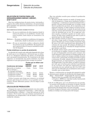 1-64
Desgarradores Selección de puntas
Cálculos de producción
SELECCIÓN DE PUNTAS PARA LOS
DESGARRADORES D8R/D8T, D9R/D9T,
D10T Y D11T
Hay tres configuraciones de punta (corta, intermedia y
larga) en dos estilos distintos (simétricas y de penetración)
para conseguir una operación económica en una variedad
de condiciones.
RECOMENDACIONES SOBRE PUNTAS
Corta — Se usa en condiciones de altos impactos donde la
rotura de puntas es un problema. Cuanto más
corta la punta, tanto mayor su resistencia a la
rotura.
Mediana — Da mejor resultado en condiciones de impactos
moderados, donde la abrasión no es excesiva.
Larga — Se usa en materiales sueltos y abrasivos donde
las roturas no son un problema. Es la punta que
por lo general ofrece la mayor cantidad de mate-
rial de desgaste.
Puntas simétricas vs. puntas de penetración
La elección de la punta más adecuada depende de la clase
de suelo que se va a desgarrar y del tractor que se utilice.
Si se va a desgarrar material muy denso, se recomienda
usar una punta de penetración. Si el material es de altos
impactos, se recomienda una punta simétrica. La tabla
siguiente es una guía general para escoger las puntas.
Puntas que se deben usar
D8R/D8T
Condiciones del trabajo D9R/D9T D10T D11T
Operación en tándem . . . . . . Corta Corta Corta
De un vástago y
de vástagos múltiples
Condiciones muy duras . . . Media Corta Corta
Condiciones medias . . . . . . Larga Media Media
Condiciones abrasivas . . . . Larga Larga Larga
Utilice la punta más larga que conserve su utilidad
durante más horas de servicio y no se quiebre con fre-
cuencia. Pruebe diferentes puntas a fin de elegir la más
económica.
CÁLCULOS DE PRODUCCIÓN
Compare los costos de desgarramiento con otros méto-
dos para aflojar o fragmentar materiales — sobre todo con
el de perforación y voladura — a base del costo por m3 (yd3)
en banco. Por lo tanto, hay que estimar exactamente el
rendimiento con desgarrador a fin de hallar el costo por
unidad de volumen.
Hay tres métodos usuales para estimar la producción
del desgarrador:
1. El mejor método consiste en medir el tiempo inver-
tido en desgarrar, y luego sacar (mediante traíllas o
cargadores y camiones) el material desgarrado y
pesarlo. El peso total dividido por el tiempo usado
dará la producción por hora. Si al contratista se le
paga por volumen, se debe utilizar un factor de den-
sidad, recordando que el grado de precisión de los
cálculos estará determinado por la exactitud del
valor de densidad que se use. Si se paga por volu-
men sacado, el método 2 puede ser el más conve-
niente. Se debe tener cuidado de que sólo se quita el
material que ha sido desgarrado.
2. Otro método consiste en hacer cortes transversales
del sitio y luego medir el tiempo invertido en des-
garrar. Después que se haya sacado el material, haga
de nuevo un corte transversal para determinar el
volumen de roca sacado. El volumen dividido por el
tiempo invertido da la velocidad de desgarramiento
por minuto o por hora.
3. El método menos exacto, pero usado con frecuencia
en la obra por su rapidez, consiste en medir el tiempo
en que el desgarrador necesita para avanzar una
cierta distancia. Para obtener el tiempo medio de un
ciclo se deben utilizar los tiempos medidos durante
varios ciclos, incluyendo el tiempo invertido en giros
y retrocesos. Se mide, además, la distancia media de
desgarramiento, el espaciamiento y la penetración
del desgarrador. Con estos datos, se halla el volumen
por ciclo, que es la base para calcular la producción
en m3 en banco. Se sabe por experiencia que los
resultados de este método son del 10 al 20% más
altos que los obtenidos por el método de cortes trans-
versales, que es más exacto.
Damos a continuación un ejemplo del método de medir
la distancia para calcular la producción del desgarrador:
Datos — Tractor D10T — desgarrador No. 10 con un diente.
Espacio entre las pasadas: 910 mm (36 pulg)
1,6 km/h (1 MPH) de velocidad media (incluyendo
resbalamientos y paradas.
Cada 91 m (300 pies), que es la distancia de una pasada,
se invierte 0,25 minutos en levantar el diente, hacerlo
girar, y bajarlo, después de hacer dar vuelta al tractor.
Penetración del desgarrador: 610 mm (24 pulg)
El tractor desgarra durante toda la jornada (no empuja
traíllas ni trabaja con la hoja parte del tiempo).
 