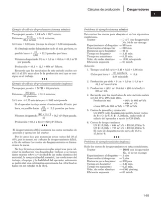 1-65
1
Desgarradores
Cálculos de producción
Ejemplo de cálculo de producción (sistema métrico)
Tiempo por pasada: 1,6 km/h = 26,7 m/min.
Entonces
91 m
= 3,41 minutos;
26,7 m/min
3,41 min. + 0,25 min. (tiempo de viraje) = 3,66 min/pasada.
Si el trabajo medio del operador es de 45 min. por hora, es
posible hacer =
45
= 12,3 pasadas por hora.
3,66
Volumen desgarrado: 91 m  0,9 m  0,6 m = 49,1 m3 B
por pasada.
Producción = 49,1  12,3 = 604 m3 B/hora.
Recuerde que los resultados de este método suelen ser
del 10 al 20% más altos de la producción real que se con-
sigue en el trabajo.
● ● ●
Ejemplo de cálculo de producción (unidades inglesas)
Tiempo por pasada: 1 MPH = 88 pies/min.
Entonces
300 pies
= 3,41 minutos;
88 pies/min
3,41 min. + 0,25 min (virajes) = 3,66 min/pasada.
Si el operador trabaja como término medio 45 min. por
hora, es posible hacer
45
= 12,3 pasadas por hora
3,66
Volumen desgarrado:
300  3  2
= 66,7 yd3 B/por pasada.
27
Producción = 66,7 x 12,3 = 820 yd3 B/hora
● ● ●
El desgarramiento difícil aumenta los costos normales de
posesión y operación del tractor.
Por lo tanto hay que aumentar estos costos del 30 al
40%, por lo menos, en trabajos de desgarramiento difícil,
a fin de estimar los costos de desgarramiento en forma-
ciones de rocas.
No hay fórmulas precisas ni reglas empíricas para cal-
cular la producción con desgarrador. Incluso si se tienen
datos exactos sobre la velocidad de las ondas sísmicas del
material, la composición del material, las condiciones del
trabajo, el equipo, y la habilidad del operador, solamente
se podrá dar una estimación aproximada. La cifra final se
halla con un estudio en la obra.
Problema de ejemplo (sistema métrico)
Determine los costos para desgarrar en las siguientes
condiciones.
Tractor — D10T con desgarrador
No. 10 de un vástago
Espaciamiento al desgarrar — 915 mm
Penetración al desgarrar — 610 mm
Distancia para desgarrar — 91 m
Tiempo en desgarrar — 3,41 min.
Tiempo en maniobras — 0,25 min.
Veloc. de ondas sísmicas — 1830 m/segundo
Eficiencia supuesta — 60 min/h
Solución:
1. Tiempo total del ciclo = 3,41 + 0,25 = 3,66 min
Ciclos por hora =
60 min/hora
= 16,4
3,66 min/ciclo
2. Producción por ciclo = 91 m  0,9 m  0,6 m =
49,1 m3 banco/ciclo
3. Producción = (49,1 m3 b/ciclo)  (16,4 ciclos/h) =
805 m3 b/h.
4. Recuerde que los resultados de este método suelen
ser del 10 al 20% más altos.
Producción real = 80% de 805 m3 b/h
= 644 m3 b/h
o bien 90% de 805 m3 b/h = 725 m3 b/h
5. Costos de posesión y operación:
Un D10T (sólo desgarrando) podría tener costos
de P. y O. de U.S. $115,00/hora, incluyendo el
salario del operador a razón de US $30/h.
6. Costos de desgarramiento
US $115,00/h  644 m3 b/h = US $0,179/m3 b
US $115,00/h  725 m3 b/h = US $0,159/m3 b
El costo de desgarramiento sería de 15,9 a
17,9¢/m3 b.
● ● ●
Problema de ejemplo (unidades inglesas)
Halle los costos de desgarramiento en estas condiciones;
Tractor — D10T con desgarrador
No. 10 de un vástago
Espaciamiento al desgarrar — 3 pies
Penetración al desgarrar — 2 pies
Distancia para desgarrar — 300 pies
Tiempo en desgarrar — 3,41 min.
Tiempo en maniobras — 0,25 min.
Veloc. de ondas sísmicas — 6000 pies/seg.
Eficiencia supuesta — 60 min/h
 
