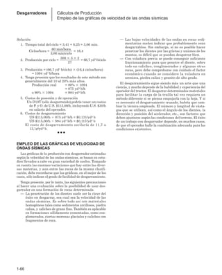 1-66
Desgarradores Cálculos de Producción
Empleo de las gráficas de velocidad de las ondas sísmicas
Solución:
1. Tiempo total del ciclo = 3,41 + 0,25 = 3,66 min.
Ciclos/hora =
60 min/hora
= 16,4
3,66 min/ciclo
2. Producción por ciclo =
300  3  2
= 66,7 yd3 b/ciclo
27
3. Producción = (66,7 yd3 b/ciclo)  (16,4 ciclos/hora)
= 1094 yd3 b/hora
4. Tenga presente que los resultados de este método son
generalmente del 10 al 20% más altos.
Producción real = 80%  1094
= 875 yd3 b/h
o 90%  1094 = 984 yd3 b/h
5. Costos de posesión y de operación
Un D10T (sólo desgarrando) podría tener un costos
de P. y O. de U.S. $115,00/h, incluyendo U.S. $30/h
en salario del operador.
6. Costos de desgarramiento
US $115,00/h  875 yd3 b/h = $0,131/yd3 b
US $115,00/h  984 yd3 b/h = $0,117/yd3 b
El costo de desgarramiento oscilaría de 11,7 a
13,1¢/yd3 b.
● ● ●
EMPLEO DE LAS GRÁFICAS DE VELOCIDAD DE
ONDAS SÍSMICAS
Las gráficas de la producción con desgarrador estimadas
según la velocidad de las ondas sísmicas, se basan en estu-
dios llevados a cabo en gran variedad de suelos. Tomando
en cuenta las enormes variaciones que hay entre las diver-
sas materias, y aun entre las rocas de la misma clasifi-
cación, debe recordarse que las gráficas, en el mejor de los
casos, sólo indican el grado de facilidad de desgarramiento.
Tenga presente, por lo tanto, las siguientes precauciones
al hacer una evaluación sobre la posibilidad de usar des-
garrador en una formación de rocas determinada.
— La penetración de los dientes suele ser la clave del
éxito en desgarrar, sea cual sea la velocidad de las
ondas sísmicas. Es sobre todo así con materiales
homogéneos tales como sedimentos arcillosos, piedra
caliza, y caliches de grano fino. También es aplicable
en formaciones sólidamente cementadas, como con-
glomerados, ciertas morenas glaciales y caliches con
fragmentos de roca.
— Las bajas velocidades de las ondas en rocas sedi-
mentarias suelen indicar que probablemente sean
desgarrables. Sin embargo, si no es posible hacer
penetrar los dientes por las grietas y uniones de los
mantos, es difícil que se puedan desgarrar bien.
— Con voladura previa se puede conseguir suficiente
fraccionamiento para que penetre el diente, sobre
todo en caliches, conglomerados y algunas otras
rocas, pero debe comprobarse con cuidado el factor
económico cuando se considere la voladura en
arenisca, piedra caliza y granito de alto grado.
El desgarramiento sigue siendo más un arte que una
ciencia, y mucho depende de la habilidad y experiencia del
operador del tractor. El desgarrar determinados materiales
para facilitar la carga de la traílla tal vez requiera un
método diferente si se piensa empujarla con la hoja. Y si
es necesario el desgarramiento cruzado, habría que cam-
biar la técnica empleada. El número y longitud de vásta-
gos que se utilicen, así como el ángulo de los dientes, la
dirección y posición del acelerador, etc., son factores que
deben ajustarse según las condiciones del terreno. El éxito
de un trabajo con desgarrador depende, en muchos casos,
de que el operador halle la combinación adecuada para las
condiciones existentes.
 