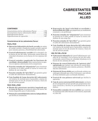 CONTENIDO
Características de los cabrestantes Paccar . . . . . . . .1-75
Características de los cabrestantes Allied . . . . . . . . .1-76
Especificaciones físicas . . . . . . . . . . . . . . . . . . . . . . . .1-77
Especificaciones de operación . . . . . . . . . . . . . . . . . . .1-87
Características de los cabrestantes Paccar:
PA40 y PA50
● Operación hidrostática de bucle cerrado con motor
de caudal variable y bomba de caudal variable especial
para máxima potencia y flexibilidad del cabrestante.
● Control infinitamente variable de la velocidad y de
la fuerza de tiro del cable, incluyendo control firme de
velocidad ultralenta en la fuerza de tiro máxima del
cable.
● Control estándar completode las funciones de
enrollado y desenrollado. Esta característica es opta-
tiva en algunos cabrestantes de la competencia.
● Función estándar de “alejamiento” para mantener
la tensión en el cable cuando el tractor se mueve ale-
jándose de una carga fija.
● Función estándar de “giro libre” que permite quitar
el cable del cabrestante manualmente.
● Caja fundida de larga duración del cabrestante
con orejetas de montaje para el guiacables, orejetas de
montaje para el arco de arrastre de troncos y barra de
tiro de servicio pesado.
PA55, PA56 y PA80
● Mando del cabrestante mecánico impulsado por
la toma de fuerza con potencia plena del motor del
tractor disponible para el cabrestante.
● Sistema de control hidráulico interno independiente
que facilita la instalación.
● Engranajes de igual velocidad en enrollado y
desenrollado del cable que proporciona un rendimiento
constante y sin problemas.
● Función estándar de “alejamiento” para mantener
la tensión en el cable cuando el tractor se mueve ale-
jándose de una carga fija.
● Función estándar de “giro libre” que permite quitar
el cable del cabrestante manualmente.
● Caja fundida de larga duración del cabrestante
con orejetas de montaje para el guiacables, orejetas de
montaje para el arco de arrastre de troncos y barra de
tiro de servicio pesado.
H90, PA110B y PA140
● Cabrestante hidráulico de control infinitamente vari-
able de la velocidad y de la fuerza de tiro del cable,
incluyendo control firme de velocidad ultralenta en la
fuerza de tiro máxima del cable.
● Sistema de control hidráulico de “potencia alta”
optimizado que incluye una válvula de control direc-
cional especializada para máxima potencia y flexibili-
dad del cabrestante.
● Sistema de frenos doble para un frenado estático con
embrague reforzado que evita el retroceso y una válvula
de freno hidráulico para un frenado dinámico.
● Control de una palanca universal que facilita la
operación.
● Caja de acero estructural del cabrestante con barra
de tiro integral de servicio pesado que proporciona exce-
lente duración y facilita los procedimientos de sol-
dadura.
● Guiacables estándar de tres rodillos que aumenta
la resistencia del cable durante el tiro lateral, mejorando
su vida útil.
CABRESTANTES
PACCAR
ALLIED
1-75
1
 