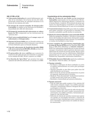 H60, H110B y H140
● Cabrestante hidráulico de control infinitamente vari-
able de la velocidad y de la fuerza de tiro del cable,
incluyendo control firme de velocidad ultralenta en la
fuerza de tiro máxima del cable.
● El sistema de control estándar de desgarrador
Caterpillar se emplea en las funciones de enrollado y
desenrollado del cable del cabrestante.
● El tiempo de instalación del cabrestante se reduce
hasta en 70% comparado con las instalaciones de
“potencia alta”.
● Fácil intercambiabilidad en el campo entre el
cabrestante y el desgarrador.
● Sistema de frenos doble para un frenado estático con
embrague reforzado que evita el retroceso y una válvula
de freno hidráulico para un frenado dinámico.
● Caja del cabrestante de fundición durable (H60)
o de acero estructural (H110B y H140) con barra de
tiro integral de servicio pesado.
● El guiacables de tres rodillos que aumenta la
resistencia del cable durante tiros laterales es estándar
en los modelos H110B y H140 y optativo en el H60.
● La función de “giro libre” que permite tirar man-
ualmente del cable del cabrestante es estándar en el H60.
Características de los cabrestantes Allied:
● Más de 70 años de uso fiable en los tractores
Caterpillar comenzando con los cabrestantes Hyster.
Allied adquirió los cabrestantes Hyster y continúa con
el mismo diseño y tradición. El inventario de piezas que
tienen los distribuidores respaldará a los miles de
cabrestantes Hyster/Allied que se usan en la actualidad.
● Control electrónico disponible para todos los modelos
para poder controlar con precisión la velocidad. Una
conexión enchufable sencilla facilita la instalación.
● Diseño de sistema hidráulico auto-contenido (SCH).
Todas las mangueras, bombas y válvulas se encuentran
dentro del bastidor del cabrestante eliminando comple-
tamente la posibilidad de fugas externas. La instalación
se realiza con facilidad en unas horas.
● Línea completa de cabrestantes impulsados por
la toma de fuerza (PTO) para los Tractores D6G, D6R
Serie 3, D6T, D7G, D7R Serie 2, D8R/D8T, D9R/D9T y
D10T. Los cabrestantes impulsados por la toma de fuerza
entregan virtualmente toda la potencia del motor para
aplicaciones de arrastre de servicio pesado. Hasta cuatro
veces más potentes que los cabrestantes hidráulicos
impulsados por el circuito auxiliar del desgarrador.
También hay disponibles cabrestantes hidráulicos.
● El bastidor de acero fabricado soporta las condiciones
más difíciles. Fácil de soldar y de reparar.
● Equipo estándar:
– Los frenos y embragues de discos múltiples en aceite
se enfrían continuamente con aceite para prolongar
su vida útil.
– Arrastre ajustable en giro libre para poder tirar del
cable fácilmente con la mano.
– Barra de tiro de servicio pesado proporciona un punto
de enganche adicional para el arrastre.
– Diseño de “freno desconectado” (medio freno) mantiene
el cable tirante para evitar que se doble.
– Enrollado y desenrollado por potencia hidráulica.
● Equipo opcional:
– Guía de cable para poder aceptar el tiro máximo del
cable desde cualquier ángulo. Los rodillos potentes
verticales y horizontales reducen el desgaste del cable
y prolongan su duración.
– El arco funciona como una guía de cable elevada para
levantar troncos del suelo y poder arrastrarlos efi-
cientemente. Los rodillos verticales y horizontales pro-
longan la vida útil del cable.
– Selección de relación de marchas normal para operar
con rapidez en actividades forestales y relación de
marchas de baja velocidad para tener control preciso
de la velocidad en aplicaciones de tendido de tubos y
de construcción.
1-76
Cabrestantes Características
● Allied
 