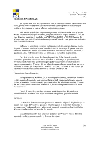 Manual de Reparación PC
Bolilla X – Windows XP
Ver 2
Atte. Martín Vargas
Coordinador RPC y Redes
mvargas@biosuruguay.com
215
Instalación de Windows XP:
Sin lugar a duda este SO logro meterse y en la actualidad tiende a ser el sistema mas
usado, por tal motivo deberemos de dar herramientas que nos permitan no solo lograr
instalarlo sino mantenerlo y darle solución a distintos problemas.
Para instalar este sistema simplemente podemos iniciar desde el CD de Windows
XP, no recomendamos copiar la carpeta, aunque si lo desea la carpeta se llama “I386”, en
caso de copiar la carpeta el instalador será WINNT desde DOS o WINNT32 dentro de
Windows, de estar en DOS, recomendamos ejecutar el Smartdrv para que acelere la lectura
y escritura del disco duro.
Dado que es un sistema operativo multiusuario real, las características del mismo
impiden el acceso a los datos de otros usuarios dentro de nuestro perfil, por tal motivo y
dado que si el sistema colapsa deberemos de instalar nuevamente el sistema operativo y
quizás aun así no podremos acceder a los datos que se encuentran en el sistema.
Esto tiene ventajas y una de ellas es la protección de los datos de usuarios
“chusmas” que meten sus narices donde no deben, la desventaja es que en casos de
problemas las herramientas que tenemos para poder solucionarlos son notoriamente
menores con respecto a Windows 98, por tal motivo desarrollamos una serie de opciones
dentro de Windows que nos permitan “prevenir y no curar”, será esta la gran ventaja que
tendremos como futuros administradores de sistemas operativos XP.
Herramientas de configuración:
Es importante que Windows XP, se mantenga funcionando, teniendo en cuanta las
restricciones implementadas para aumentar la seguridad, en caso de fallos este sistema
operativo no cuenta con herramientas que nos permitan dar soluciones como en Windows
98, por tal motivo recomendamos maximizar la precauciones para mantenerlo en buen
funcionamiento.
Dentro de panel de control encontramos la opción que dice “Herramientas
Administrativas” dentro de estas se encuentran varias opciones que mencionamos.
Servicios:
Los Servicios de Windows son aplicaciones internas o pequeños programas que se
cargan en el inicio de Windows, quedando estos residentes en memoria y trabajando en
segundo plano (background), con el objetivo de conseguir una máxima funcionalidad de
Windows con la mínima intervención del usuario.
Evidentemente, contra más funciones queramos que Windows realice de forma
automática, más recursos consumirá el Sistema Operativo.
 