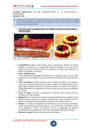 MANUAL DE REPOSTERIA, PASTELERIA, PANADERIA Y BOLLERIA.
FE Y ALEGRÍA 57 – CEFOP LA LIBERTAD – Unidad Operativa Trujillo II
10
UNIDAD DIDÁCTICA N° 01: INTRODUCCIÓN A LA PASTELERÁ Y
REPOSTERÍA
SESIÓN N° 02
1. TÉCNICAS DE ELABORACIÓN EN PRODUCTOS DE PASTELERÍA Y
REPOSTERÍA
 Caramelizar: Calentar azúcar hasta que se convierta en almíbar. El azúcar
también se carameliza si se espolvorea sobre los alimentos y se los lleva a la
parrilla hasta que se derrita. Cubrir con caramelo un molde para evitar que se
pegue el preparado al cocinarlo.
 Cocer al baño maría:
Cocer lentamente un preparado poniéndolo en un recipiente que, a su vez, debe
introducirse en otro mayor con agua, poniéndose todo para su cocción al horno o
fogón.
 Cocer en blanco: Hornear tartaletas u otros moldes sin relleno, en su lugar se
coloca arroz o frijoles crudos que se retiran a media cocción para permitir que la
pasta seque completamente (Cocer una pasta al horno, en moldes y sin aderezos,
sustituyendo éstos por legumbres secas, que se han de retirar antes de completar
la cocción).
 Cocer al vapor: Cocinar un preparado en recipiente puesto dentro de otro,
cerrado y con vapor de agua.
 Blanquear: En repostería batir azúcar con mantequilla hasta que adquiera color
pálido y textura cremosa; en cocina se denomina así a dar un hervor o cocer a
medias ciertos géneros para quitarles el mal gusto, mal sabor o mal olor.
 Glasear: 1.º Cubrir un preparado de pastelería con azúcar fondant, mermelada,
azúcar, yema de huevo, chocolate, glas, etc., y en otros casos, caramelizar azúcar
en el preparado. 2.ºDorar la superficie lisa de un preparado (de pescado
generalmente), sometiéndolo al calor de la salamandra o gratinadora u horno.
 Hornear a ciegas: Hornear una pasta antes de rellenarla.
 El estudiante desarrollará sus habilidades y destrezas, y tendrá competencias para ejecutar
técnicas de elaboración para productos de pastelería y repostería, de acuerdo a la cantidad
de producción y tipo de servicio.
 