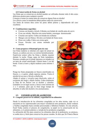 MANUAL DE REPOSTERIA, PASTELERIA, PANADERIA Y BOLLERIA.
FE Y ALEGRÍA 57 – CEFOP LA LIBERTAD – Unidad Operativa Trujillo II
100
4.2 Conservación de frutas en alcohol
Las frutas que se conservan en alcohol pueden ser utilizados durante todo el año como
deliciosos postres para cualquier ocasión
Consejos a tomar en cuanta antes de conservar alguna fruta en alcohol
Los cítricos como la mandarina deben pelarse antes de conservarse
Las frutas de textura dura como las peras deben pelarse y dependiendo del caso
escalfarse.
 Combinaciones sugeridas:
 Cerezas con brandy o kirsch. Cúbralas con helado de vainilla antes de servir.
 Uvas con whisky. Mezclar con crema batida y merengue desmenuzado
 Ciruelas con oporto. Cubra con helado de avellanas
 Mangos con ron blanco. Sírvalos con helado de frutas secas.
 Peras con vodka. Cubra con crema agria
 Fresas. Sírvalas con crema montada por
encima.
 Como preparar el Rumtopf (pote de ron)
Las frutas maduras se alternan con capas de azúcar en
frascos, se cubren con ron y se cierran herméticamente.
Espolvoree azúcar sobre las frutas y déjelas macerar
durante la noche. Ponga capas de fruta (arándanos,
fresones cortados por la mitad, duraznos en mitades) en
un tarro de cristal esterilizado. Llénelo hasta 2 cm del
borde. Cierre el tarro y déjelo madurar como mínimo 1
mes.
Ponga las frutas preparadas en frascos esterilizados en
frascos, y, si quiere, añada especias enteras. Vierta el
alcohol en un cazo y llévelo a ebullición.
Añada el azúcar y revuelva para disolverlo, retire el
recipiente del fuego y déjelo enfriar. Cubra totalmente
la fruta de los frascos con el alcohol y ciérrelos.
Guárdelos en un lugar oscuro y fresco como mínimo de
2 a 3 semanas, para que la fruta tenga tiempo de
absorber el sabor del alcohol y los aromatizantes.
4.2. CONSERVACIÓN DE ALIMENTOS
 Congelar preservar la calidad y seguridad de los alimentos
Desde la introducción de los alimentos congelados en los años treinta, cada vez se
encuentra en los supermercados una mayor variedad de estos productos, desde verduras
y hierbas congeladas hasta comidas precocinadas o fabulosos helados. En este artículo,
Food Today analiza el proceso de congelación, su papel en la conservación de los
alimentos, y el carácter práctico y variado de los productos congelados.
La utilización del frío para conservar los alimentos data de la prehistoria; ya entonces,
se usaba nieve y hielo para conservar las presas cazadas. Se dice que Sir Francis Bacon
 