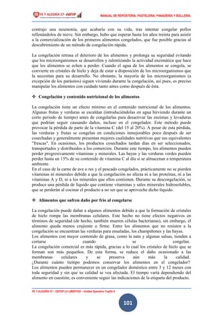 MANUAL DE REPOSTERIA, PASTELERIA, PANADERIA Y BOLLERIA.
FE Y ALEGRÍA 57 – CEFOP LA LIBERTAD – Unidad Operativa Trujillo II
101
contrajo una neumonía, que acabaría con su vida, tras intentar congelar pollos
rellenándolos de nieve. Sin embargo, hubo que esperar hasta los años treinta para asistir
a la comercialización de los primeros alimentos congelados, que fue posible gracias al
descubrimiento de un método de congelación rápida.
La congelación retrasa el deterioro de los alimentos y prolonga su seguridad evitando
que los microorganismos se desarrollen y ralentizando la actividad enzimática que hace
que los alimentos se echen a perder. Cuando el agua de los alimentos se congela, se
convierte en cristales de hielo y deja de estar a disposición de los microorganismos que
la necesitan para su desarrollo. No obstante, la mayoría de los microorganismos (a
excepción de los parásitos) siguen viviendo durante la congelación, así pues, es preciso
manipular los alimentos con cuidado tanto antes como después de ésta.
 Congelación y contenido nutricional de los alimentos
La congelación tiene un efecto mínimo en el contenido nutricional de los alimentos.
Algunas frutas y verduras se escaldan (introduciéndolas en agua hirviendo durante un
corto periodo de tiempo) antes de congelarlas para desactivar las enzimas y levaduras
que podrían seguir causando daños, incluso en el congelador. Este método puede
provocar la pérdida de parte de la vitamina C (del 15 al 20%). A pesar de esta pérdida,
las verduras y frutas se congelan en condiciones inmejorables poco después de ser
cosechadas y generalmente presentan mejores cualidades nutritivas que sus equivalentes
"frescas". En ocasiones, los productos cosechados tardan días en ser seleccionados,
transportados y distribuidos a los comercios. Durante este tiempo, los alimentos pueden
perder progresivamente vitaminas y minerales. Las bayas y las verduras verdes pueden
perder hasta un 15% de su contenido de vitamina C al día si se almacenan a temperatura
ambiente.
En el caso de la carne de ave o res y el pescado congelados, prácticamente no se pierden
vitaminas ni minerales debido a que la congelación no afecta ni a las proteínas, ni a las
vitaminas A y D, ni a los minerales que ellos contienen. Durante su descongelación, se
produce una pérdida de líquido que contiene vitaminas y sales minerales hidrosolubles,
que se perderán al cocinar el producto a no ser que se aproveche dicho líquido.
 Alimentos que sufren daño por frío al congelarse
La congelación puede dañar a algunos alimentos debido a que la formación de cristales
de hielo rompe las membranas celulares. Este hecho no tiene efectos negativos en
términos de seguridad (de hecho, también mueren células bacterianas), sin embargo, el
alimento queda menos crujiente o firme. Entre los alimentos que no resisten a la
congelación se encuentran las verduras para ensaladas, los champiñones y las bayas.
Los alimentos con mayor contenido de grasa, como la nata y algunas salsas, tienden a
cortarse cuando se congelan.
La congelación comercial es más rápida, gracias a lo cual los cristales de hielo que se
forman son más pequeños. De esta forma, se reduce el daño ocasionado a las
membranas celulares y se preserva aún más la calidad.
¿Durante cuánto tiempo podemos conservar los alimentos en el congelador?
Los alimentos pueden permanecer en un congelador doméstico entre 3 y 12 meses con
toda seguridad y sin que su calidad se vea afectada. El tiempo varía dependiendo del
alimento en cuestión; es conveniente seguir las indicaciones de la etiqueta del producto.
 