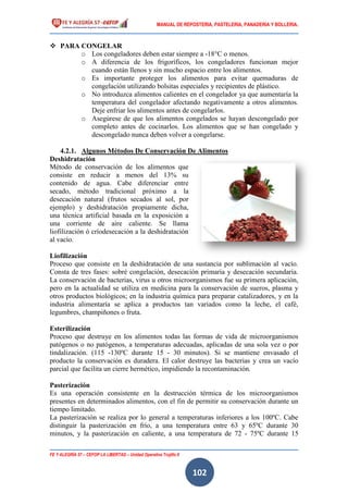MANUAL DE REPOSTERIA, PASTELERIA, PANADERIA Y BOLLERIA.
FE Y ALEGRÍA 57 – CEFOP LA LIBERTAD – Unidad Operativa Trujillo II
102
 PARA CONGELAR
o Los congeladores deben estar siempre a -18°C o menos.
o A diferencia de los frigoríficos, los congeladores funcionan mejor
cuando están llenos y sin mucho espacio entre los alimentos.
o Es importante proteger los alimentos para evitar quemaduras de
congelación utilizando bolsitas especiales y recipientes de plástico.
o No introduzca alimentos calientes en el congelador ya que aumentaría la
temperatura del congelador afectando negativamente a otros alimentos.
Deje enfriar los alimentos antes de congelarlos.
o Asegúrese de que los alimentos congelados se hayan descongelado por
completo antes de cocinarlos. Los alimentos que se han congelado y
descongelado nunca deben volver a congelarse.
4.2.1. Algunos Métodos De Conservación De Alimentos
Deshidratación
Método de conservación de los alimentos que
consiste en reducir a menos del 13% su
contenido de agua. Cabe diferenciar entre
secado, método tradicional próximo a la
desecación natural (frutos secados al sol, por
ejemplo) y deshidratación propiamente dicha,
una técnica artificial basada en la exposición a
una corriente de aire caliente. Se llama
liofilización ó críodesecación a la deshidratación
al vacío.
Liofilización
Proceso que consiste en la deshidratación de una sustancia por sublimación al vacío.
Consta de tres fases: sobré congelación, desecación primaria y desecación secundaria.
La conservación de bacterias, virus u otros microorganismos fue su primera aplicación,
pero en la actualidad se utiliza en medicina para la conservación de sueros, plasma y
otros productos biológicos; en la industria química para preparar catalizadores, y en la
industria alimentaría se aplica a productos tan variados como la leche, el café,
legumbres, champiñones o fruta.
Esterilización
Proceso que destruye en los alimentos todas las formas de vida de microorganismos
patógenos o no patógenos, a temperaturas adecuadas, aplicadas de una sola vez o por
tindalización. (115 -130ºC durante 15 - 30 minutos). Si se mantiene envasado el
producto la conservación es duradera. El calor destruye las bacterias y crea un vacío
parcial que facilita un cierre hermético, impidiendo la recontaminación.
Pasterización
Es una operación consistente en la destrucción térmica de los microorganismos
presentes en determinados alimentos, con el fin de permitir su conservación durante un
tiempo limitado.
La pasterización se realiza por lo general a temperaturas inferiores a los 100ºC. Cabe
distinguir la pasterización en frío, a una temperatura entre 63 y 65ºC durante 30
minutos, y la pasterización en caliente, a una temperatura de 72 - 75ºC durante 15
 