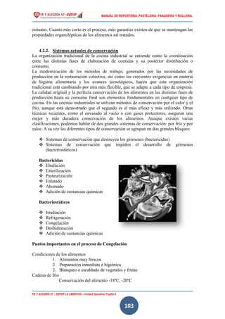 MANUAL DE REPOSTERIA, PASTELERIA, PANADERIA Y BOLLERIA.
FE Y ALEGRÍA 57 – CEFOP LA LIBERTAD – Unidad Operativa Trujillo II
103
minutos. Cuanto más corto es el proceso, más garantías existen de que se mantengan las
propiedades organolépticas de los alimentos así tratados.
4.2.2. Sistemas actuales de conservación
La organización tradicional de la cocina industrial se entiende como la coordinación
entre las distintas fases de elaboración de comidas y su posterior distribución o
consumo.
La modernización de los métodos de trabajo, generados por las necesidades de
producción en la restauración colectiva, así como las crecientes exigencias en materia
de higiene alimentaria y los avances tecnológicos, hacen que esta organización
tradicional está cambiando por otra más flexible, que se adapte a cada tipo de empresa.
La calidad original y la perfecta conservación de los alimentos en las distintas fases de
producción hasta su consumo final son elementos fundamentales en cualquier tipo de
cocina. En las cocinas industriales se utilizan métodos de conservación por el calor y el
frío, aunque está demostrado que el segundo es el más eficaz y más utilizado. Otras
técnicas recientes, como el envasado al vacío o con gases protectores, aseguran una
mejor y más duradera conservación de los alimentos. Aunque existen varias
clasificaciones, podemos hablar de dos grandes sistemas de conservación: por frío y por
calor. A su vez los diferentes tipos de conservación se agrupan en dos grandes bloques:
 Sistemas de conservación que destruyen los gérmenes (bactericidas)
 Sistemas de conservación que impiden el desarrollo de gérmenes
(bacteriostáticos)
Bactericidas
 Ebullición
 Esterilización
 Pasteurización
 Enlatado
 Ahumado
 Adición de sustancias químicas
Bacteriostáticos
 Irradiación
 Refrigeración
 Congelación
 Deshidratación
 Adición de sustancias químicas
Puntos importantes en el proceso de Congelación
Condiciones de los alimentos
1. Alimentos muy frescos
2. Preparación inmediata e higiénica
3. Blanqueo o escaldado de vegetales y frutas
Cadena de frío
Conservación del alimento -18ºC, -20ºC
 