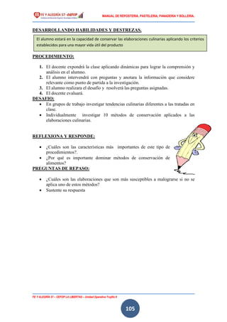 MANUAL DE REPOSTERIA, PASTELERIA, PANADERIA Y BOLLERIA.
FE Y ALEGRÍA 57 – CEFOP LA LIBERTAD – Unidad Operativa Trujillo II
105
DESARROLLANDO HABILIDADES Y DESTREZAS.
PROCEDIMIENTO:
1. El docente expondrá la clase aplicando dinámicas para lograr la comprensión y
análisis en el alumno.
2. El alumno intervendrá con preguntas y anotara la información que considere
relevante como punto de partida a la investigación.
3. El alumno realizara el desafío y resolverá las preguntas asignadas.
4. El docente evaluará.
DESAFIO:
 En grupos de trabajo investigar tendencias culinarias diferentes a las tratadas en
clase.
 Individualmente investigar 10 métodos de conservación aplicados a las
elaboraciones culinarias.
REFLEXIONA Y RESPONDE:
 ¿Cuáles son las características más importantes de este tipo de
procedimientos?.
 ¿Por qué es importante dominar métodos de conservación de
alimentos?
PREGUNTAS DE REPASO:
 ¿Cuáles son las elaboraciones que son más susceptibles a malograrse si no se
aplica uno de estos métodos?
 Sustente su respuesta
El alumno estará en la capacidad de conservar las elaboraciones culinarias aplicando los criterios
establecidos para una mayor vida útil del producto
 