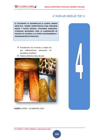 MANUAL DE REPOSTERIA, PASTELERIA, PANADERIA Y BOLLERIA.
FE Y ALEGRÍA 57 – CEFOP LA LIBERTAD – Unidad Operativa Trujillo II
106
UNIDAD DIDÁCTICA
 Acondiciona los insumos y realiza las
pre elaboraciones necesarias en
panadería y bollería
 Elabora distintos tipos de pan
FUENTE: CEFOP – LA LIBERTAD, 2012
EL ESTUDIANTE AL DESARROLLAR LA CUARTA UNIDAD
DIDÁCTICA, TENDRÁ COMPETENCIAS PARA PREPARAR
MASAS Y PASTAS BÁSICAS, UTILIZANDO MÁQUINAS,
UTENSILIOS NECESARIOS PARA LA ELABORACIÓN DE
POSTRES DE ACUERDO A LA OFERTA GASTRONÓMICA Y
PROGRAMACIÓN ESTABLECIDA.
 