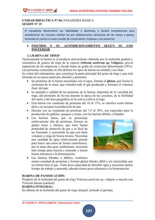 MANUAL DE REPOSTERIA, PASTELERIA, PANADERIA Y BOLLERIA.
FE Y ALEGRÍA 57 – CEFOP LA LIBERTAD – Unidad Operativa Trujillo II
107
UNIDAD DIDÁCTICA N° 04: PANADERÍA BÁSICA
SESIÓN N° 15
1. INSUMOS Y SU ACONDICIONAMIENTO SEGÚN SU USO
POSTERIOR
1.1.HARINA DE TRIGO
Técnicamente la harina es el producto pulverulento obtenido por la molienda gradual y
sistemática de granos de trigo de la especie triticum aestivum sp. Vulgares, previa
separación de las impurezas y lavado hasta un grado de extracción determinado (78%).
Las proteínas contenidas en ella definen los tipos de harina en calidad y uso final.
Se extrae del endospermo, que constituye la parte principal del grano de trigo y que está
formado en su mayor parte por almidón y proteínas.
 las proteínas de la harina mezcladas con el agua, forman el gluten, que forma la
estructura de la masa, que retendrá todo el gas producido y formará el volumen
final del pan.
 la cantidad y calidad de las proteínas de la harina, dependen de la variedad del
trigo, del promedio de lluvias durante la época de las cosechas, de la fertilidad
del suelo y del área geográfica en la cual se cultiva el trigo.
 Una harina con contenido de proteínas del 10 al 13%, se clasifica como harina
dura y se usa para la producción de pan.
 Harinas con un contenido de proteínas del 7,5 al 10%, son especiales para la
producción de galletas, queques y tortas, son las harinas débiles o blandas.
 Las harinas duras, por su porcentaje
relativamente alto de proteínas, forman un
gluten tenaz y elástico, que tiene buena
propiedad de retención de gas y es fácil de
ser horneado y convertido en pan con buen
volumen y miga de buena textura. Necesitan
una cantidad de agua relativamente grande
para hacer una masa de buena consistencia,
por lo tanto dan gran rendimiento, necesitan
más tiempo para mezcla y amasado y tienen
buena tolerancia a la fermentación.
 Las harinas blandas o débiles, contienen
menor cantidad de proteínas y forman gluten blando, débil y sin elasticidad, que
no retiene bien el gas. Tiene poca capacidad de absorber agua y necesitan menos
tiempo de trabajo y amasado, además tienen poca tolerancia a la fermentación.
HARINA DE PANIFICACIÓN:
Producto de la molienda del grano de trigo Triticum aestivum sp. vulgares o mezcla con
Triticum durum (candeal)
HARINA INTEGRAL:
Se obtiene de la molienda del grano de trigo integral, incluido el germen.
El estudiante desarrollará sus habilidades y destrezas, y tendrá competencias para
acondicionar los insumos realizar las pre elaboraciones necesarias de las masas y pastas,
teniendo en cuenta su buen estado de conservación, limpieza y uso posterior.
 