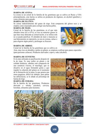 MANUAL DE REPOSTERIA, PASTELERIA, PANADERIA Y BOLLERIA.
FE Y ALEGRÍA 57 – CEFOP LA LIBERTAD – Unidad Operativa Trujillo II
108
HARINA DE AVENA:
La avena es un cereal de la familia de las gramíneas que se cultiva en Rusia y USA
principalmente, esta harina se utiliza en productos de régimen, en alcohol (ginebra) y
como alimento para ganado.
HARINA DE GLUTEN:
Se extrae industrialmente del grano de trigo. Está compuesta del gluten seco y se
emplea como mejorador para corregir una harina pobre.
HARINA DE MAÍZ:
Cereal de la familia de las gramíneas, es el que más
almidón tiene (65 a 67%), es rica en materias grasas lo
que hace muy delicada su conservación, si se utiliza sola
no se puede panificar. El almidón de maíz o maicena se
usa básicamente en repostería, ya sea en cremas, salsas o
para aligerar algún pastel y prolongar su frescura.
HARINA DE ARROZ:
Cereal de la familia de las gramíneas que se cultiva en
Asia, muy rico en almidón y pobre en gluten, se empieza a utilizar para panes especiales
(para personas celíacas). Productos derivados: copos y sake (alcohol).
HARINA DE CENTENO:
Es la más utilizada en panificación después de
la de trigo. Es muy pobre en gluten y de
calidad mediocre, además está compuesta de
una sustancia viscosa, el mucílago, que se
disuelve en el agua formando goma y que
impide la cohesión del gluten en el momento
de la formación de la masa, lo que genera una
masa pegajosa, difícil de trabajar, para paliar
las deficiencias, se le añade un porcentaje de
harina de trigo.
HARINA DE CEBADA:
De la familia de las gramíneas. Productos
derivado s: whisky (alcohol), cerveza,
horchata, alimentos para lactantes.
 