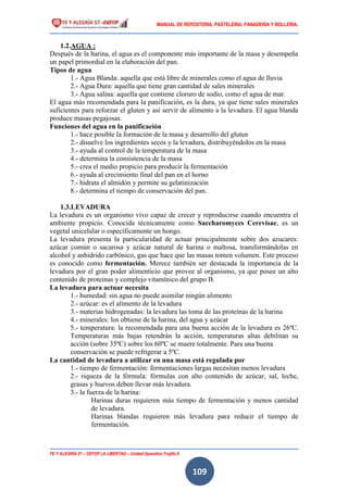 MANUAL DE REPOSTERIA, PASTELERIA, PANADERIA Y BOLLERIA.
FE Y ALEGRÍA 57 – CEFOP LA LIBERTAD – Unidad Operativa Trujillo II
109
1.2.AGUA :
Después de la harina, el agua es el componente más importante de la masa y desempeña
un papel primordial en la elaboración del pan.
Tipos de agua
1.- Agua Blanda: aquella que está libre de minerales como el agua de lluvia
2.- Agua Dura: aquella que tiene gran cantidad de sales minerales
3.- Agua salina: aquella que contiene cloruro de sodio, como el agua de mar.
El agua más recomendada para la panificación, es la dura, ya que tiene sales minerales
suficientes para reforzar el gluten y así servir de alimento a la levadura. El agua blanda
produce masas pegajosas.
Funciones del agua en la panificación
1.- hace posible la formación de la masa y desarrollo del gluten
2.- disuelve los ingredientes secos y la levadura, distribuyéndolos en la masa
3.- ayuda al control de la temperatura de la masa
4.- determina la consistencia de la masa
5.- crea el medio propicio para producir la fermentación
6.- ayuda al crecimiento final del pan en el horno
7.- hidrata el almidón y permite su gelatinización
8.- determina el tiempo de conservación del pan.
1.3.LEVADURA
La levadura es un organismo vivo capaz de crecer y reproducirse cuando encuentra el
ambiente propicio. Conocida técnicamente como Saccharomyces Cerevisae, es un
vegetal unicelular o específicamente un hongo.
La levadura presenta la particularidad de actuar principalmente sobre dos azucares:
azúcar común o sacarosa y azúcar natural de harina o maltosa, transformándolas en
alcohol y anhídrido carbónico, gas que hace que las masas tomen volumen. Este proceso
es conocido como fermentación. Merece también ser destacada la importancia de la
levadura por el gran poder alimenticio que provee al organismo, ya que posee un alto
contenido de proteínas y complejo vitamínico del grupo B.
La levadura para actuar necesita
1.- humedad: sin agua no puede asimilar ningún alimento
2.- azúcar: es el alimento de la levadura
3.- materias hidrogenadas: la levadura las toma de las proteínas de la harina
4.- minerales: los obtiene de la harina, del agua y azúcar
5.- temperatura: la recomendada para una buena acción de la levadura es 26ºC.
Temperaturas más bajas retendrán la acción, temperaturas altas debilitan su
acción (sobre 35ºC) sobre los 60ºC se muere totalmente. Para una buena
conservación se puede refrigerar a 5ºC.
La cantidad de levadura a utilizar en una masa está regulada por
1.- tiempo de fermentación: fermentaciones largas necesitan menos levadura
2.- riqueza de la fórmula: fórmulas con alto contenido de azúcar, sal, leche,
grasas y huevos deben llevar más levadura.
3.- la fuerza de la harina:
Harinas duras requieren más tiempo de fermentación y menos cantidad
de levadura.
Harinas blandas requieren más levadura para reducir el tiempo de
fermentación.
 