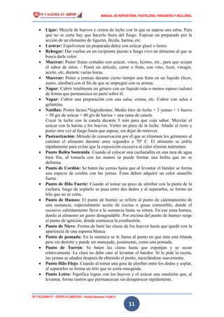 MANUAL DE REPOSTERIA, PASTELERIA, PANADERIA Y BOLLERIA.
FE Y ALEGRÍA 57 – CEFOP LA LIBERTAD – Unidad Operativa Trujillo II
11
 Ligar: Mezcla de huevos y crema de leche con la que se espesa una salsa. Para
que no se corte hay que hacerlo fuera del fuego. Espesar un preparado por la
acción de un elemento de ligazón, fécula, harina, etc.
 Lustrar: Espolvorear un preparado dulce con azúcar glacé o lustre.
 Rehogar: Dar vueltas en un recipiente puesto a fuego vivo un alimento al que se
busca darle color.
 Macerar: Poner frutas cortadas con azúcar, vinos, licores, etc., para que acojan
el sabor de éstos. / Poner un artículo, carne o fruta, con vino, licor, vinagre,
aceite, etc, durante varias horas.
 Macerar: Poner a remojo durante cierto tiempo una fruta en un líquido (licor,
zumo, almíbar) con el fin de que se impregne con su aroma.
 Napar: Cubrir totalmente un género con un líquido más o menos espeso (salsas)
de forma que permanezca en parte sobre él.
 Napar: Cubrir una preparación con una salsa, crema, etc. Cubrir con salsa o
gelantina.
 Natillas: Postre lácteo.*Ingredientes: Medio litro de leche + 3 yemas + 1 huevo
+ 50 grs de azúcar + 40 grs de harina + una rama de canela.
Cocer la leche con la canela durante 5 min para que coja sabor. Mezclar el
azúcar con la harina y los huevos. Verter un poco de la leche. Añadir al resto y
poner otra vez al fuego hasta que espese, sin dejar de remover.
 Pasteurización: Método de conservación por el que se eliminan los gérmenes al
calentar el alimento durante unos segundos a 70º C. El alimento se enfría
rápidamente para evitar que la exposición excesiva al calor elimine nutrientes.
 Punto Bolita Sostenida: Cuando al colocar una cucharadita en una taza de agua
bien fría, al tomarla con las manos se puede formar una bolita que no se
deforma.
 Punto de Cordón: Se baten las yemas hasta que al levantar el batidor se forma
una especie de cordón con las yemas. Éstas deben adquirir un color amarillo
fuerte.
 Punto de Hilo Fuerte: Cuando al tomar un poco de almíbar con la punta de la
cuchara, luego de soplarlo se pasa entre dos dedos y al separarlos, se forma un
hilo que no se corta.
 Punto de Humeo: El punto de humeo se refiere al punto de calentamiento de
una sustancia; especialmente aceite de cocina o grasa comestible, donde el
sucesivo calentamiento lleva a la sustancia hasta su rotura. En esa zona humea,
dando al alimento un gusto desagradable. Por encima del punto de humeo surge
el punto de ignición, donde comienza la combustión.
 Punto de Nieve: Forma de batir las claras de los huevos hasta que quede con la
apariencia de una espuma blanca.
 Punto de pomada: En la manteca se le llama al punto en que ésta está blanda
pero sin derretir y puede ser manejada, justamente, como una pomada.
 Punto de Turrón: Se baten las claras hasta que esponjan y se secan
relativamente. La clara no debe caer al levantar el batidor. Si lo pide la receta,
las yemas se añaden después de obtenido el punto, mezclándose suavemente.
 Punto Hilo Flojo: Cuando al tomar una gota de almíbar entre los dedos y soplar,
al separarlos se forma un hilo que se corta enseguida.
 Punto Letra: Significa lograr con los huevos y el azúcar una emulsión que, al
levantar, forme rastros que permanezcan sin desaparecer rápidamente.
 