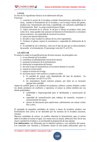 MANUAL DE REPOSTERIA, PASTELERIA, PANADERIA Y BOLLERIA.
FE Y ALEGRÍA 57 – CEFOP LA LIBERTAD – Unidad Operativa Trujillo II
110
1.4.SAL
Es otro de los ingredientes básicos en la elaboración del pan.
Funciones
1.- controla la acción de la levadura evitando fermentaciones indeseables en la
masa, retarda la fermentación de la levadura y con la mayor fuerza del gluten,
produce una fermentación más lenta y equilibrada, con suficiente estabilidad en
la fermentación final . La miga resulta de poros fingos.
2.- mejor coloración de la corteza: la sal por sí misma no produce color, pero
como en la masa quedan más azúcares (al demorar la fermentación se consumen
menos azúcares) con capacidad de oscurecer la corteza.
3.- ejerce una función bactericida
4.- da sabor y hace resaltar los sabores de los otros ingredientes
5.- fortalece el gluten, mejora la consistencia y capacidad de elaboración de la
masa.
6.- la cantidad de sal a utilizarse, varía con el tipo de pan que se desea producir,
de acuerdo a la formulación. El porcentaje varía del 1% al 2,5%.
1.5.AZÚCAR
El azúcar es usado en la panificación por diversas razones, las principales son :
1.- es un alimento de la levadura
2.- contribuye al ablandamiento inicial de la mezcla
3.- aumenta la tolerancia de la fermentación
4.- determina la temperatura del horneo
5.- da color al pan al caramelizarse en la corteza durante la cocción
6.- mejora la conservación
7.- mejora la textura de la miga
8.- da al pan mayor valor nutritivo y mejora su sabor
 la cantidad de azúcar varía dependiendo del tipo de producto los
porcentajes van del 2% al 25%
 los mejoradores tienen azúcares propios, por tanto no es necesario
agregar más cantidad.
Aparte de conferir gusto y de endulzar los productos, rellenos, cremas, helados y todos
los demás productos de confitería y repostería, el azúcar se utiliza también por sus
demás propiedades:
 solubilidad e higroscopicidad para el abrillantado y conservación de
frutas
 capacidad de caramelización para trabajos de caramelo, crocantes y
oscurecimiento de masas
 efectos de decoración para espolvorear, cubrimientos con azúcar cristal,
flor y otros.
El agregado de pequeñas cantidades de azúcar a masas de levadura, produce una
fermentación más activa al ser demolido por las enzimas de la levadura (sacarosa,
zimasa).
Mayores cantidades de azúcar, en cambio, demoran la fermentación, pues el azúcar
daña la levadura al extraer el agua. Las masas ricas en azúcar, deben por ello, llevar una
mayor cantidad de levadura y se recomienda la preparación de una esponja.
Los edulcorantes: son fabricados por la industria química y son sustitutos del azúcar.
Los conocidos son: Sacarina y Ciclamato, tienen un alto poder edulcorante, pero no
 