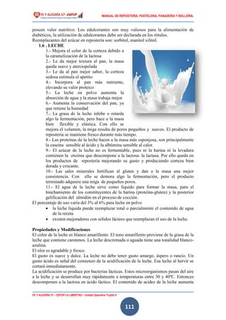 MANUAL DE REPOSTERIA, PASTELERIA, PANADERIA Y BOLLERIA.
FE Y ALEGRÍA 57 – CEFOP LA LIBERTAD – Unidad Operativa Trujillo II
111
poseen valor nutritivo. Los edulcorantes son muy valiosos para la alimentación de
diabéticos, la utilización de edulcorantes debe ser declarada en los rótulos.
Reemplazantes del azúcar en repostería son: sorbitol, manitol xilitol.
1.6 . LECHE
1.- Mejora el color de la corteza debido a
la caramelización de la lactosa
2.- Le da mejor textura al pan, la masa
queda suave y aterciopelada
3.- Le da al pan mejor sabor, la corteza
sedosa estimula el apetito
4.- Incorpora al pan más nutriente,
elevando su valor proteico
5.- La leche en polvo aumenta la
absorción de agua y la masa trabaja mejor
6.- Aumenta la conservación del pan, ya
que retiene la humedad
7.- La grasa de la leche inhibe o retarda
algo la fermentación, pero hace a la masa
bien flexible y elástica. Con ello se
mejora el volumen, la miga resulta de poros pequeños y suaves. El producto de
repostería se mantiene fresco durante más tiempo.
8.- Las proteínas de la leche hacen a la masa más esponjosa, son principalmente
la caseína sensible al ácido y la albúmina sensible al calor.
9.- El azúcar de la leche no es fermentable, pues ni la harina ni la levadura
contienen la enzima que descompone a la lactosa: la lactasa. Por ello queda en
los productos de repostería mejorando su gusto y produciendo corteza bien
dorada y crocante.
10.- Las sales minerales fortifican al gluten y dan a la masa una mejor
consistencia. Con ello se demora algo la fermentación, pero el producto
terminado adquiere una miga de pequeños poros.
11.- El agua de la leche sirve como líquido para formar la masa, para el
hinchamiento de los constituyentes de la harina (proteína-gluten) y la posterior
gelificación del almidón en el proceso de cocción.
El porcentaje de uso varía del 3% al 6% para leche en polvo
 la leche líquida puede reemplazar total o parcialmente el contenido de agua
de la receta
 existen mejoradores con sólidos lácteos que reemplazan el uso de la leche.
Propiedades y Modificaciones
El color de la leche es blanco amarillento. El tono amarillento proviene de la grasa de la
leche que contiene carotenos. La leche descremada o aguada tiene una tonalidad blanco-
azulina.
El olor es agradable y fresco.
El gusto es suave y dulce. La leche no debe tener gusto amargo, áspero o rancio. Un
gusto ácido es señal del comienzo de la acidificación de la leche. Esa leche al hervir se
cortará inmediatamente.
La acidificación se produce por bacterias lácticas. Estos microorganismos pasan del aire
a la leche y se desarrollan muy rápidamente a temperaturas entre 30 y 40ºC. Entonces
descomponen a la lactosa en ácido láctico. El contenido de acidez de la leche aumenta
 