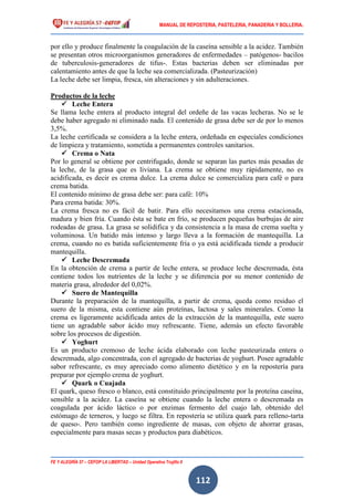 MANUAL DE REPOSTERIA, PASTELERIA, PANADERIA Y BOLLERIA.
FE Y ALEGRÍA 57 – CEFOP LA LIBERTAD – Unidad Operativa Trujillo II
112
por ello y produce finalmente la coagulación de la caseína sensible a la acidez. También
se presentan otros microorganismos generadores de enfermedades – patógenos- bacilos
de tuberculosis-generadores de tifus-. Estas bacterias deben ser eliminadas por
calentamiento antes de que la leche sea comercializada. (Pasteurización)
La leche debe ser limpia, fresca, sin alteraciones y sin adulteraciones.
Productos de la leche
 Leche Entera
Se llama leche entera al producto integral del ordeñe de las vacas lecheras. No se le
debe haber agregado ni eliminado nada. El contenido de grasa debe ser de por lo menos
3,5%.
La leche certificada se considera a la leche entera, ordeñada en especiales condiciones
de limpieza y tratamiento, sometida a permanentes controles sanitarios.
 Crema o Nata
Por lo general se obtiene por centrifugado, donde se separan las partes más pesadas de
la leche, de la grasa que es liviana. La crema se obtiene muy rápidamente, no es
acidificada, es decir es crema dulce. La crema dulce se comercializa para café o para
crema batida.
El contenido mínimo de grasa debe ser: para café: 10%
Para crema batida: 30%.
La crema fresca no es fácil de batir. Para ello necesitamos una crema estacionada,
madura y bien fría. Cuando ésta se bate en frío, se producen pequeñas burbujas de aire
rodeadas de grasa. La grasa se solidifica y da consistencia a la masa de crema suelta y
voluminosa. Un batido más intenso y largo lleva a la formación de mantequilla. La
crema, cuando no es batida suficientemente fría o ya está acidificada tiende a producir
mantequilla.
 Leche Descremada
En la obtención de crema a partir de leche entera, se produce leche descremada, ésta
contiene todos los nutrientes de la leche y se diferencia por su menor contenido de
materia grasa, alrededor del 0,02%.
 Suero de Mantequilla
Durante la preparación de la mantequilla, a partir de crema, queda como residuo el
suero de la misma, esta contiene aún proteínas, lactosa y sales minerales. Como la
crema es ligeramente acidificada antes de la extracción de la mantequilla, este suero
tiene un agradable sabor ácido muy refrescante. Tiene, además un efecto favorable
sobre los procesos de digestión.
 Yoghurt
Es un producto cremoso de leche ácida elaborado con leche pasteurizada entera o
descremada, algo concentrada, con el agregado de bacterias de yoghurt. Posee agradable
sabor refrescante, es muy apreciado como alimento dietético y en la repostería para
preparar por ejemplo crema de yoghurt.
 Quark o Cuajada
El quark, queso fresco o blanco, está constituido principalmente por la proteína caseína,
sensible a la acidez. La caseína se obtiene cuando la leche entera o descremada es
coagulada por ácido láctico o por enzimas fermento del cuajo lab, obtenido del
estómago de terneros, y luego se filtra. En repostería se utiliza quark para relleno-tarta
de queso-. Pero también como ingrediente de masas, con objeto de ahorrar grasas,
especialmente para masas secas y productos para diabéticos.
 