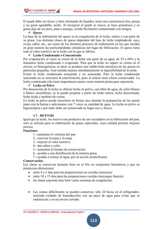 MANUAL DE REPOSTERIA, PASTELERIA, PANADERIA Y BOLLERIA.
FE Y ALEGRÍA 57 – CEFOP LA LIBERTAD – Unidad Operativa Trujillo II
113
El quark debe ser fresco y bien eliminado de líquidos, tener una consistencia lisa, pareja
y un gusto agradable, ácido. Al envejecer el quark se reseca, se hace granulosos y su
gusto deja de ser puro, pasa a amargo, siendo fácilmente contaminado con hongos.
 Queso
La base de la elaboración del queso es la coagulación de la leche, entera o con parte de
su grasa. Las distintas clases de queso dependen del tipo de leche empleada-de vaca,
oveja, cabra, etc., así como de los distintos procesos de elaboración en los que inciden
en gran manera las particularidades climáticas del lugar de fabricación. El queso tiene
todo el valor nutritivo de la leche con la que se fabrica.
 Leche Condensada o Concentrada
Por evaporación al vacío se extrae de la leche una parte de su agua, de 55 a 60% y la
llamamos leche condensada o evaporada. Para que la leche no separe su crema en el
envase, se homogeneiza, es decir se produce una subdivisión mecánica de las grasas en
partículas pequeñas. Esta medida mejora simultáneamente la digestibilidad de la leche.
Existe la leche condensada azucarada y no azucarada. Para la leche condensada
azucarada no es necesaria la esterilización, pues el azúcar tiene efecto conservador. La
leche condensada sólo tiene importancia menor como materia prima para repostería.
 Leche en Polvo
Por desecación de la leche se obtiene leche en polvo, casi libre de agua, de color blanco
a blanco amarillento, se la puede preparar a partir de leche entera, leche descremada,
leche ácida y también de crema.
La leche en polvo puede mezclarse en forma seca durante la preparación de las masas
junto con la harina o adicionarse con 7 veces su cantidad de agua. La leche en polvo es
higroscópica y por tanto debe ser conservada en lugar seco y fresco.
1.7 . HUEVOS
Igual que la leche, los huevos son productos de uso secundario en la fabricación del pan,
solo se utilizan para la elaboración de panes especiales, cuya calidad permite mejores
precios.
Funciones
1.- aumentar el volumen del pan
2.- suavizar la masa y la miga
3.- mejorar el valor nutritivo
4.- dan sabor y color
5.- aumentan el tiempo de conservación
6.- ayudan a una distribución de la materia grasa
7.- ayudan a retener el agua, por su acción emulsificante.
Conservación:
Las claras se conservan bastante bien en el frío en recipientes herméticos y que no
produzcan alteraciones:
 entre 4 y 5 días para las preparaciones no cocidas (mousses)
 entre 10 y 15 días para las preparaciones cocidas (merengue francés)
 las claras soportan muy bien varias semanas de congelación.
 Las yemas difícilmente se pueden conservar, sólo 24 horas en el refrigerador,
teniendo cuidado de humedecerlas con un poco de agua para evitar que se
endurezcan y en un envase cerrado.
 
