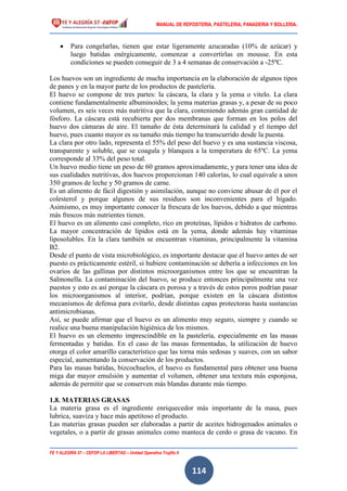 MANUAL DE REPOSTERIA, PASTELERIA, PANADERIA Y BOLLERIA.
FE Y ALEGRÍA 57 – CEFOP LA LIBERTAD – Unidad Operativa Trujillo II
114
 Para congelarlas, tienen que estar ligeramente azucaradas (10% de azúcar) y
luego batidas enérgicamente, comenzar a convertirlas en mousse. En esta
condiciones se pueden conseguir de 3 a 4 semanas de conservación a -25ºC.
Los huevos son un ingrediente de mucha importancia en la elaboración de algunos tipos
de panes y en la mayor parte de los productos de pastelería.
El huevo se compone de tres partes: la cáscara, la clara y la yema o vitelo. La clara
contiene fundamentalmente albuminoides; la yema materias grasas y, a pesar de su poco
volumen, es seis veces más nutritiva que la clara, conteniendo además gran cantidad de
fósforo. La cáscara está recubierta por dos membranas que forman en los polos del
huevo dos cámaras de aire. El tamaño de ésta determinará la calidad y el tiempo del
huevo, pues cuanto mayor es su tamaño más tiempo ha transcurrido desde la puesta.
La clara por otro lado, representa el 55% del peso del huevo y es una sustancia viscosa,
transparente y soluble, que se coagula y blanquea a la temperatura de 65ºC. La yema
corresponde al 33% del peso total.
Un huevo medio tiene un peso de 60 gramos aproximadamente, y para tener una idea de
sus cualidades nutritivas, dos huevos proporcionan 140 calorías, lo cual equivale a unos
350 gramos de leche y 50 gramos de carne.
Es un alimento de fácil digestión y asimilación, aunque no conviene abusar de él por el
colesterol y porque algunos de sus residuos son inconvenientes para el hígado.
Asimismo, es muy importante conocer la frescura de los huevos, debido a que mientras
más frescos más nutrientes tienen.
El huevo es un alimento casi completo, rico en proteínas, lípidos e hidratos de carbono.
La mayor concentración de lípidos está en la yema, donde además hay vitaminas
liposolubles. En la clara también se encuentran vitaminas, principalmente la vitamina
B2.
Desde el punto de vista microbiológico, es importante destacar que el huevo antes de ser
puesto es prácticamente estéril, si hubiere contaminación se debería a infecciones en los
ovarios de las gallinas por distintos microorganismos entre los que se encuentran la
Salmonella. La contaminación del huevo, se produce entonces principalmente una vez
puestos y esto es así porque la cáscara es porosa y a través de estos poros podrían pasar
los microorganismos al interior, podrían, porque existen en la cáscara distintos
mecanismos de defensa para evitarlo, desde distintas capas protectoras hasta sustancias
antimicrobianas.
Así, se puede afirmar que el huevo es un alimento muy seguro, siempre y cuando se
realice una buena manipulación higiénica de los mismos.
El huevo es un elemento imprescindible en la pastelería, especialmente en las masas
fermentadas y batidas. En el caso de las masas fermentadas, la utilización de huevo
otorga el color amarillo característico que las torna más sedosas y suaves, con un sabor
especial, aumentando la conservación de los productos.
Para las masas batidas, bizcochuelos, el huevo es fundamental para obtener una buena
miga dar mayor emulsión y aumentar el volumen, obtener una textura más esponjosa,
además de permitir que se conserven más blandas durante más tiempo.
1.8. MATERIAS GRASAS
La materia grasa es el ingrediente enriquecedor más importante de la masa, pues
lubrica, suaviza y hace más apetitoso el producto.
Las materias grasas pueden ser elaboradas a partir de aceites hidrogenados animales o
vegetales, o a partir de grasas animales como manteca de cerdo o grasa de vacuno. En
 