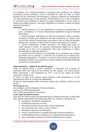 MANUAL DE REPOSTERIA, PASTELERIA, PANADERIA Y BOLLERIA.
FE Y ALEGRÍA 57 – CEFOP LA LIBERTAD – Unidad Operativa Trujillo II
115
los comienzos de la industria panadera se utilizaron estos productos, sin embargo
presentaban diversos problemas, como la dificultad de contar con ellas en ciertos
períodos del año, alteraciones microbiológicas y químicas, problemas de manipulación
y de almacenamiento por su corta duración. Posteriormente con el avance tecnológico
se solucionan estos problemas al aparecer las grasas hidrogenadas, con las cuales se
alcanza una calidad constante y una mejor estabilidad en el tiempo, evitando una rápida
rancidez del producto.
Funciones:
1.- función lubricante: es la más importante en el proceso de panificación. La
grasa se distribuye en la masa uniformemente impidiendo la fuga de humedad
del producto.
2.- función aireadora: importante en el ramo de la pastelería, donde se requiere
incorporar al batido gran cantidad de aire para incrementar su volumen. Esta
tarea la debe realizar la materia grasa, que captura el aire en forma de pequeñas
burbujas para acumular el vapor durante el horneo, generando así el volumen.
3.- función estabilizadora: confiere resistencia a loa batidos para evitar “su
caída” durante el horneo. Se encuentra estrechamente ligada con la función
aireadora de la masa en la panificación. Sirve para acondicionar el gluten,
permitiéndole un adecuado desarrollo.
4.- conservación del producto: las propiedades de los productos que nosotros
percibimos con los sentidos, se conservan con la adición de la materia grasa.
Propiedad organoléptica. El producto se conserva fresco durante un tiempo más
prolongado, debido a que mantiene una mayor cantidad de humedad retardando
el proceso de envejecimiento.
Almacenamiento y cuidado de las materias grasas
Todas las materias grasas y aceites comestibles se deterioran con el tiempo. El
panificador debe estar seguro de usar primero las más antiguas. Las materias grasas
deben almacenarse a una temperatura de 21ºC, a fin de que tengan una buena
consistencia cuando se use.
El aroma y el sabor de las materias grasas expuestas a altas temperaturas y a la luz
especialmente la del sol, se deterioran rápidamente.
El lugar de almacenamiento debe conservarse limpio, bien ventilado y libre de olores
fuertes.
Porcentaje de uso:
Las cantidades a utilizar dependen del tipo de producto.
Varía así 2% al 40% para panadería
50% al 100% para pastelería y bizcochería.
Como elegir las materias grasas:
Para elegir las materias grasas más adecuadas para la elaboración del pan, se debe elegir
entre aquellas especialmente formuladas para dicho uso. Aspectos a considerar son:
 plasticidad y facilidad de manipulación
 facilidad de integración a la masa
 adecuado punto de fusión para altas o bajas temperaturas
 que no presenten olor, sabor o colores extraños
 adecuadas condiciones microbiológicas
 envases y dosificaciones en tamaños adecuados al proceso productivo
 confiabilidad que ofrece el productor en el abastecimiento del producto
 que se especifique claramente la fecha de elaboración en el envase.
 