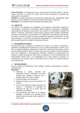 MANUAL DE REPOSTERIA, PASTELERIA, PANADERIA Y BOLLERIA.
FE Y ALEGRÍA 57 – CEFOP LA LIBERTAD – Unidad Operativa Trujillo II
116
Punto de fusión: es la temperatura en que una grasa pasa del estado sólido al líquido,
cuanto más alto es el punto de fusión, mayor será la adherencia al paladar que
evidenciará el consumidor.
Rancidez: es cuando el producto se descompone, adquiriendo olor desagradable, sabor
picante, y colores variables en función de su grado de rancidez e impurezas.
Humedad: es la cantidad de agua contenida en la materia grasa.
1.9. ADITIVOS
Los aditivos son sustancias que agregadas a los productos alimenticios aseguran la
conservación y calidad de los alimentos, además mejoran la apariencia y cualidades
organolépticas del producto, para hacerlo más atractivo al consumidor. Ejemplos de
aditivos: colorantes, saborizantes, conservadores, químicos para leudados: bicarbonato
de sodio, cremor tártaro. El uso de aditivos o coadyuvantes se justifica por tres razones,
economía: se tiende a sustituir las grasas animales por vegetales; conservación: se usan
para prolongar la vida útil de los productos almacenados; y, tercera razón es que con
ellos se puede mejorar la calidad de los productos finales.
 LOS HIDROCOLOIDES
Son polímeros que se dispersan o disuelven en el agua y su efecto es espesante o
gelificante, dependiendo del elemento que se use, actúan modificando la textura y con
ello se consigue estabilizar suspensiones, emulsiones o estructuras tipo espuma. Tienen
una elevada capacidad de agua, lo cual los hace muy útiles cuando se desea estabilizar
ciclos de congelación y descongelación. Permiten modificar la gelatinización del
almidón y pueden prolongar la vida útil de los productos. A nivel de panificación los
hidrocoloides afectan tanto a las propiedades de la masa durante el amasado, la
fermentación y la cocción, como a las del pan fresco, en cuanto a su calidad y proceso
de envejecimiento.
 MEJORADORES
Son un conjunto de ingredientes entre oxidantes, enzimas, emulsificantes y azúcares
principalmente.
Funciones:
 refuerzan el gluten, logrando más
elasticidad, fuerza y resistencia en la masa.
Factores que impiden la fuga de gas y
producen panes con mejor volumen.
 controla tiempos de fermentación
 blanquea la miga y da un color apetitoso a la
corteza
 en las masas francesas otorga crocancia a la
corteza, e incrementa la capacidad de
absorción de agua en la masa, para así
aumentar el rendimiento.
 Los mejoradores más usados en la industria
panadera y pastelera son: panodan, delox,
trimalt, harina de malta, ácido ascórbico, s-
500, azúcar.
 