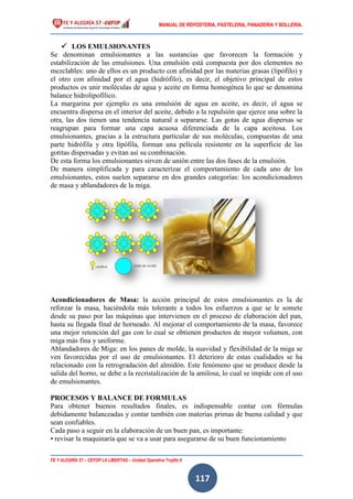 MANUAL DE REPOSTERIA, PASTELERIA, PANADERIA Y BOLLERIA.
FE Y ALEGRÍA 57 – CEFOP LA LIBERTAD – Unidad Operativa Trujillo II
117
 LOS EMULSIONANTES
Se denominan emulsionantes a las sustancias que favorecen la formación y
estabilización de las emulsiones. Una emulsión está compuesta por dos elementos no
mezclables: uno de ellos es un producto con afinidad por las materias grasas (lipófilo) y
el otro con afinidad por el agua (hidrófilo), es decir, el objetivo principal de estos
productos es unir moléculas de agua y aceite en forma homogénea lo que se denomina
balance hidrolipofílico.
La margarina por ejemplo es una emulsión de agua en aceite, es decir, el agua se
encuentra dispersa en el interior del aceite, debido a la repulsión que ejerce una sobre la
otra, las dos tienen una tendencia natural a separarse. Las gotas de agua dispersas se
reagrupan para formar una capa acuosa diferenciada de la capa aceitosa. Los
emulsionantes, gracias a la estructura particular de sus moléculas, compuestas de una
parte hidrófila y otra lipófila, forman una película resistente en la superficie de las
gotitas dispersadas y evitan así su combinación.
De esta forma los emulsionantes sirven de unión entre las dos fases de la emulsión.
De manera simplificada y para caracterizar el comportamiento de cada uno de los
emulsionantes, estos suelen separarse en dos grandes categorías: los acondicionadores
de masa y ablandadores de la miga.
Acondicionadores de Masa: la acción principal de estos emulsionantes es la de
reforzar la masa, haciéndola más tolerante a todos los esfuerzos a que se le somete
desde su paso por las máquinas que intervienen en el proceso de elaboración del pan,
hasta su llegada final de horneado. Al mejorar el comportamiento de la masa, favorece
una mejor retención del gas con lo cual se obtienen productos de mayor volumen, con
miga más fina y uniforme.
Ablandadores de Miga: en los panes de molde, la suavidad y flexibilidad de la miga se
ven favorecidas por el uso de emulsionantes. El deterioro de estas cualidades se ha
relacionado con la retrogradación del almidón. Este fenómeno que se produce desde la
salida del horno, se debe a la recristalización de la amilosa, lo cual se impide con el uso
de emulsionantes.
PROCESOS Y BALANCE DE FORMULAS
Para obtener buenos resultados finales, es indispensable contar con fórmulas
debidamente balanceadas y contar también con materias primas de buena calidad y que
sean confiables.
Cada paso a seguir en la elaboración de un buen pan, es importante:
• revisar la maquinaria que se va a usar para asegurarse de su buen funcionamiento
 