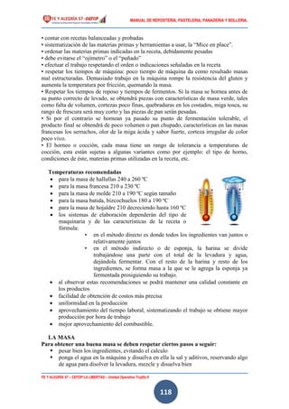MANUAL DE REPOSTERIA, PASTELERIA, PANADERIA Y BOLLERIA.
FE Y ALEGRÍA 57 – CEFOP LA LIBERTAD – Unidad Operativa Trujillo II
118
• contar con recetas balanceadas y probadas
• sistematización de las materias primas y herramientas a usar, la “Mice en place”.
• ordenar las materias primas indicadas en la receta, debidamente pesadas
• debe evitarse el “ojímetro” o el “puñado”
• efectuar el trabajo respetando el orden o indicaciones señaladas en la receta
• respetar los tiempos de máquina: poco tiempo de máquina da como resultado masas
mal estructuradas. Demasiado trabajo en la máquina rompe la resistencia del gluten y
aumenta la temperatura por fricción, quemando la masa.
• Respetar los tiempos de reposo y tiempos de fermentos. Si la masa se hornea antes de
su punto correcto de levado, se obtendrá piezas con características de masa verde, tales
como falta de volumen, cortezas poco finas, quebraduras en los costados, miga tosca, su
rango de frescura será muy corto y las piezas de pan serán pesadas.
• Si por el contrario se hornean ya pasado su punto de fermentación tolerable, el
producto final se obtendrá de poco volumen o pan chupado, características en las masas
francesas los serruchos, olor de la miga ácida y sabor fuerte, corteza irregular de color
poco vivo.
• El horneo o cocción, cada masa tiene un rango de tolerancia a temperaturas de
cocción, esta están sujetas a algunas variantes como por ejemplo: el tipo de horno,
condiciones de éste, materias primas utilizadas en la receta, etc.
Temperaturas recomendadas
 para la masa de hallullas 240 a 260 ºC
 para la masa francesa 210 a 230 ºC
 para la masa de molde 210 a 190 ºC según tamaño
 para la masa batida, bizcochuelos 180 a 190 ºC
 para la masa de hojaldre 210 decreciendo hasta 160 ºC
 los sistemas de elaboración dependerán del tipo de
maquinaria y de las características de la receta o
fórmula:
• en el método directo es donde todos los ingredientes van juntos o
relativamente juntos
• en el método indirecto o de esponja, la harina se divide
trabajándose una parte con el total de la levadura y agua,
dejándola fermentar. Con el resto de la harina y resto de los
ingredientes, se forma masa a la que se le agrega la esponja ya
fermentada prosiguiendo su trabajo.
 al observar estas recomendaciones se podrá mantener una calidad constante en
los productos
 facilidad de obtención de costos más precisa
 uniformidad en la producción
 aprovechamiento del tiempo laboral, sistematizando el trabajo se obtiene mayor
producción por hora de trabajo
 mejor aprovechamiento del combustible.
LA MASA
Para obtener una buena masa se deben respetar ciertos pasos a seguir:
 pesar bien los ingredientes, evitando el calculo
 ponga el agua en la máquina y disuelva en ella la sal y aditivos, reservando algo
de agua para disolver la levadura, mezcle y disuelva bien
 