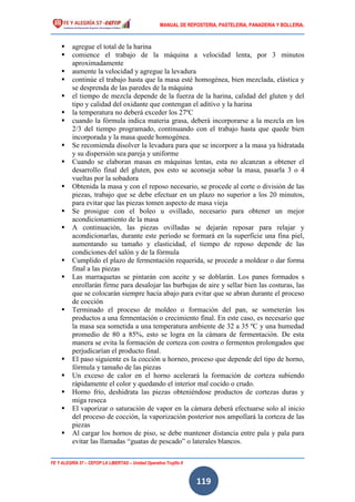 MANUAL DE REPOSTERIA, PASTELERIA, PANADERIA Y BOLLERIA.
FE Y ALEGRÍA 57 – CEFOP LA LIBERTAD – Unidad Operativa Trujillo II
119
 agregue el total de la harina
 comience el trabajo de la máquina a velocidad lenta, por 3 minutos
aproximadamente
 aumente la velocidad y agregue la levadura
 continúe el trabajo hasta que la masa esté homogénea, bien mezclada, elástica y
se desprenda de las paredes de la máquina
 el tiempo de mezcla depende de la fuerza de la harina, calidad del gluten y del
tipo y calidad del oxidante que contengan el aditivo y la harina
 la temperatura no deberá exceder los 27ºC
 cuando la fórmula indica materia grasa, deberá incorporarse a la mezcla en los
2/3 del tiempo programado, continuando con el trabajo hasta que quede bien
incorporada y la masa quede homogénea.
 Se recomienda disolver la levadura para que se incorpore a la masa ya hidratada
y su dispersión sea pareja y uniforme
 Cuando se elaboran masas en máquinas lentas, esta no alcanzan a obtener el
desarrollo final del gluten, pos esto se aconseja sobar la masa, pasarla 3 o 4
vueltas por la sobadora
 Obtenida la masa y con el reposo necesario, se procede al corte o división de las
piezas, trabajo que se debe efectuar en un plazo no superior a los 20 minutos,
para evitar que las piezas tomen aspecto de masa vieja
 Se prosigue con el boleo u ovillado, necesario para obtener un mejor
acondicionamiento de la masa
 A continuación, las piezas ovilladas se dejarán reposar para relajar y
acondicionarlas, durante este período se formará en la superficie una fina piel,
aumentando su tamaño y elasticidad, el tiempo de reposo depende de las
condiciones del salón y de la fórmula
 Cumplido el plazo de fermentación requerida, se procede a moldear o dar forma
final a las piezas
 Las marraquetas se pintarán con aceite y se doblarán. Los panes formados s
enrollarán firme para desalojar las burbujas de aire y sellar bien las costuras, las
que se colocarán siempre hacia abajo para evitar que se abran durante el proceso
de cocción
 Terminado el proceso de moldeo o formación del pan, se someterán los
productos a una fermentación o crecimiento final. En este caso, es necesario que
la masa sea sometida a una temperatura ambiente de 32 a 35 ºC y una humedad
promedio de 80 a 85%, esto se logra en la cámara de fermentación. De esta
manera se evita la formación de corteza con costra o fermentos prolongados que
perjudicarían el producto final.
 El paso siguiente es la cocción u horneo, proceso que depende del tipo de horno,
fórmula y tamaño de las piezas
 Un exceso de calor en el horno acelerará la formación de corteza subiendo
rápidamente el color y quedando el interior mal cocido o crudo.
 Horno frío, deshidrata las piezas obteniéndose productos de cortezas duras y
miga reseca
 El vaporizar o saturación de vapor en la cámara deberá efectuarse solo al inicio
del proceso de cocción, la vaporización posterior nos ampollará la corteza de las
piezas
 Al cargar los hornos de piso, se debe mantener distancia entre pala y pala para
evitar las llamadas “guatas de pescado” o laterales blancos.
 