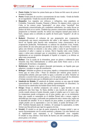 MANUAL DE REPOSTERIA, PASTELERIA, PANADERIA Y BOLLERIA.
FE Y ALEGRÍA 57 – CEFOP LA LIBERTAD – Unidad Operativa Trujillo II
12
 Punto Listón: Se baten las yemas hasta que se forma un hilo suave de yema al
levantar el batidor.
 Punto: Grado justo de cocción o sazonamiento de una vianda. / Grado de batido
de un ingrediente / Grado de cocción del almíbar.
 Raspados: Los raspados son refrescos o refrigerios, muy populares en
Colombia, Venezuela, Ecuador, Panamá y México. En algunos sitios, como en
Cuba, se les conoce como "granizados"; en otros como "snowball" Son
generalmente comercializados por vendedores ambulantes, los cuales llevan un
pedazo de hielo en su carrito. También hay puestos comerciales establecidos. Su
preparación es bastante sencilla. Se utiliza una máquina manual para moler el
hielo, aunque antes se utilizaba un cepillo de hierro para "rasparlo", de ahí su
nombre.
 Reducir: Disminuir el volumen de una preparación por evaporación,
consiguiendo una mayor concentración del sabor y del espesor. Consiste en
hervir un líquido para hacerlo más sustancioso como consecuencia de la
evaporación producida. Normalmente se reducen los alcoholes (vino, brandy,
jerez) dentro de una salsa para que pierda la acidez y deje el aroma. Cuando se
aplica este término en relación a una salsa, caldo o zumo lo que buscamos es
concentrar el sabor o espesar su textura. Hervir líquidos tales como fondos,
sopas o salsas para conseguir que se concentren y queden espesos. Al hervir
rápidamente en un recipiente destapado el líquido se evapora y se obtiene un
sabor más concentrado.
 Refinar: Con la ayuda de la trituradora, pasar un género o elaboración para
triturarlo muy fino; habitualmente se utiliza para moler frutos secos y en la
elaboración de turrones y mazapanes.
 Rehidratar: Aportar a un género desecado previamente, un líquido para que
adquiera y recupere su agua de constitución.
 Rehogar: Ablandar un género en una grasa, tapado y a temperatura moderada de
forma que no tome color / Pasar un alimento por materia grasa (aceite o
mantequilla) caliente, para que suelte su agua y concentre su sabor. Someter un
alimento a cocción lenta con poca grasa, y en los propios jugos de los alimentos
el tiempo necesario para que se ablanden pero sin que tomen color.
 Sándwich de Helado: El sándwich de helado consiste en una capa de helado
(generalmente de vainilla) entre dos galletas (generalmente de chocolate). La
mayoría de los sándwiches de helado tienen forma rectangular.
 Sirope: Sirope es almíbar compuesto con azúcar y agua hervida con una
graduación más bien baja. Se llama almíbar a una mezcla de azúcar y agua
cocida cuando alcanza el punto deseado, según el empleo que se le vaya a dar.
La temperatura puede averiguarse con él pesa jarabes, que es un termómetro
largo que cuando es sumergido en el almíbar flotará más o menos, según la
densidad que éste tenga y marcando una graduación más o menos alta, según sea
la densidad del almíbar. Si no se dispone de pesa jarabes, se puede hacer una
simple prueba con la espumadera o con los dedos, el punto del Sirope (18º -
20º): También llamado punto de veladura. Al sumergir la espumadera, se debe
formar una fina película que tape los agujeros de ésta.
 Strudel: El strudel es un tipo de pasta originaria de Europa central y que se
asocia frecuentemente con la cocina austríaca y alemana. Los más famosos son
el Apfelstrudel (con manzana) y el Topfenstrudel (con cuajada).
El strudel es muy elástico. Está hecho de harina con alto contenido en gluten,
pocas grasa y sin azúcar.
 
