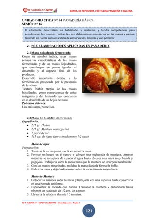 MANUAL DE REPOSTERIA, PASTELERIA, PANADERIA Y BOLLERIA.
FE Y ALEGRÍA 57 – CEFOP LA LIBERTAD – Unidad Operativa Trujillo II
121
UNIDAD DIDACTICA N° 04: PANADERÍA BÁSICA
SESIÓN N° 16
2. PRE ELABORACIONES APLICADAS EN PANADERÍA
2.1.Masa hojaldrada fermentada
Como su nombre indica, estas masas
reúnen las características de las masas
fermentadas y de las masas hojaldradas,
que contribuyen en partes iguales al
desarrollo y al aspecto final de los
productos.
Desarrollo importante debido a la
fermentación provocada por la presencia
de levadura.
Textura friable propia de las masas
hojaldradas, como consecuencia de untar
margarina y del laminado que concurren
en el desarrollo de las hojas de masa.
Podemos obtener:
Los croissants, panecillos.
2.2.Masa de hojaldre sin fermento
Ingredientes:
 225 gr. Harina
 225 gr. Manteca o margarina
 1 pizca de sal
 115 c.c. de Agua (aproximadamente 1/2 taza)
Masa de agua
Preparación:
1. Tamizar la harina junto con la sal sobre la mesa.
2. Formar un hueco en el centro y colocar una cucharada de manteca. Amasar
mientras se incorpora de a poco el agua hasta obtener una masa muy blanda y
pegajosa. Trabajarla sobre la mesa hasta que la manteca se incorpore totalmente.
3. Con las manos enharinadas, moldear la masa dándole forma de bollo.
4. Cubrir la masa y dejarla descansar sobre la mesa durante media hora.
Masa de Manteca
1. Colocar la manteca sobre la mesa y trabajarla con una espátula hasta convertirla
en una pomada uniforme.
2. Espolvorear la mesada con harina. Trasladar la manteca y enharinarla hasta
obtener un cuadrado de 1/2 cm. de espesor.
3. Llevar a la heladera durante 10 minutos.
El estudiante desarrollará sus habilidades y destrezas, y tendrá competencias para
acondicionar los insumos realizar las pre elaboraciones necesarias de las masas y pastas,
teniendo en cuenta su buen estado de conservación, limpieza y uso posterior.
 