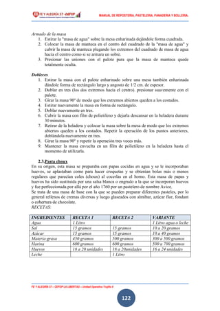 MANUAL DE REPOSTERIA, PASTELERIA, PANADERIA Y BOLLERIA.
FE Y ALEGRÍA 57 – CEFOP LA LIBERTAD – Unidad Operativa Trujillo II
122
Armado de la masa
1. Estirar la "masa de agua" sobre la mesa enharinada dejándole forma cuadrada.
2. Colocar la masa de manteca en el centro del cuadrado de la "masa de agua" y
cubrir la masa de manteca plegando los extremos del cuadrado de masa de agua
hacia el centro como si se armara un sobre.
3. Presionar las uniones con el palote para que la masa de manteca quede
totalmente oculta.
Dobleces
1. Estirar la masa con el palote enharinado sobre una mesa también enharinada
dándole forma de rectángulo largo y angosto de 1/2 cm. de espesor.
2. Doblar en tres (los dos extremos hacia el centro). presionar suavemente con el
palote.
3. Girar la masa 90º de modo que los extremos abiertos queden a los costados.
4. Estirar nuevamente la masa en forma de rectángulo.
5. Doblar nuevamente en tres.
6. Cubrir la masa con film de polietileno y dejarla descansar en la heladera durante
30 minutos.
7. Retirar de la heladera y colocar la masa sobre la mesa de modo que los extremos
abiertos queden a los costados. Repetir la operación de los puntos anteriores,
doblándola nuevamente en tres.
8. Girar la masa 90º y repetir la operación tres veces más.
9. Mantener la masa envuelta en un film de polietileno en la heladera hasta el
momento de utilizarla.
2.3.Pasta choux
En su origen, esta masa se preparaba con papas cocidas en agua y se le incorporaban
huevos, se aplastaban como para hacer croquetas y se obtenían bolas más o menos
regulares que parecían coles (choux) al cocerlas en el horno. Esta masa de papas y
huevos ha sido sustituida por una salsa blanca o engrudo a la que se incorporan huevos
y fue perfeccionada por allá por el año 1760 por un pastelero de nombre Avice.
Se trata de una masa de base con la que se pueden preparar diferentes pasteles, por lo
general rellenos de cremas diversas y luego glaseados con almíbar, azúcar flor, fondant
o cobertura de chocolate.
RECETAS:
INGREDIENTES RECETA 1 RECETA 2 VARIANTE
Agua 1 Litro 1 Litro agua o leche
Sal 15 gramos 15 gramos 10 a 20 gramos
Azúcar 15 gramos 15 gramos 10 a 40 gramos
Materia grasa 450 gramos 500 gramos 300 a 500 gramos
Harina 600 gramos 600 gramos 500 a 700 gramos
Huevos 18 a 20 unidades 18 a 20unidades 16 a 24 unidades
Leche 1 Litro
 
