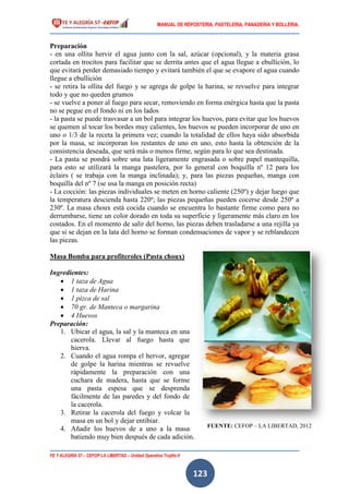 MANUAL DE REPOSTERIA, PASTELERIA, PANADERIA Y BOLLERIA.
FE Y ALEGRÍA 57 – CEFOP LA LIBERTAD – Unidad Operativa Trujillo II
123
Preparación
- en una ollita hervir el agua junto con la sal, azúcar (opcional), y la materia grasa
cortada en trocitos para facilitar que se derrita antes que el agua llegue a ebullición, lo
que evitará perder demasiado tiempo y evitará también el que se evapore el agua cuando
llegue a ebullición
- se retira la ollita del fuego y se agrega de golpe la harina, se revuelve para integrar
todo y que no queden grumos
- se vuelve a poner al fuego para secar, removiendo en forma enérgica hasta que la pasta
no se pegue en el fondo ni en los lados
- la pasta se puede trasvasar a un bol para integrar los huevos, para evitar que los huevos
se quemen al tocar los bordes muy calientes, los huevos se pueden incorporar de uno en
uno o 1/3 de la receta la primera vez; cuando la totalidad de ellos haya sido absorbida
por la masa, se incorporan los restantes de uno en uno, esto hasta la obtención de la
consistencia deseada, que será más o menos firme, según para lo que sea destinada.
- La pasta se pondrá sobre una lata ligeramente engrasada o sobre papel mantequilla,
para esto se utilizará la manga pastelera, por lo general con boquilla nº 12 para los
éclairs ( se trabaja con la manga inclinada); y, para las piezas pequeñas, manga con
boquilla del nº 7 (se usa la manga en posición recta)
- La cocción: las piezas individuales se meten en horno caliente (250º) y dejar luego que
la temperatura descienda hasta 220º; las piezas pequeñas pueden cocerse desde 250º a
230º. La masa choux está cocida cuando se encuentra lo bastante firme como para no
derrumbarse, tiene un color dorado en toda su superficie y ligeramente más claro en los
costados. En el momento de salir del horno, las piezas deben trasladarse a una rejilla ya
que si se dejan en la lata del horno se forman condensaciones de vapor y se reblandecen
las piezas.
Masa Bomba para profiteroles (Pasta choux)
Ingredientes:
 1 taza de Agua
 1 taza de Harina
 1 pizca de sal
 70 gr. de Manteca o margarina
 4 Huevos
Preparación:
1. Ubicar el agua, la sal y la manteca en una
cacerola. Llevar al fuego hasta que
hierva.
2. Cuando el agua rompa el hervor, agregar
de golpe la harina mientras se revuelve
rápidamente la preparación con una
cuchara de madera, hasta que se forme
una pasta espesa que se desprenda
fácilmente de las paredes y del fondo de
la cacerola.
3. Retirar la cacerola del fuego y volcar la
masa en un bol y dejar entibiar.
4. Añadir los huevos de a uno a la masa
batiendo muy bien después de cada adición.
FUENTE: CEFOP – LA LIBERTAD, 2012
 
