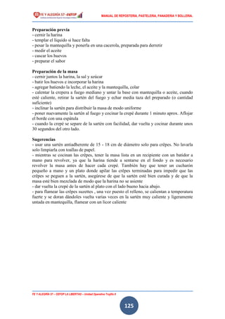 MANUAL DE REPOSTERIA, PASTELERIA, PANADERIA Y BOLLERIA.
FE Y ALEGRÍA 57 – CEFOP LA LIBERTAD – Unidad Operativa Trujillo II
125
Preparación previa
- cernir la harina
- templar el líquido si hace falta
- pesar la mantequilla y ponerla en una cacerola, preparada para derretir
- medir el aceite
- cascar los huevos
- preparar el sabor
Preparación de la masa
- cernir juntos la harina, la sal y azúcar
- batir los huevos e incorporar la harina
- agregar batiendo la leche, el aceite y la mantequilla, colar
- calentar la crepera a fuego mediano y untar la base con mantequilla o aceite, cuando
esté caliente, retirar la sartén del fuego y echar media taza del preparado (o cantidad
suficiente)
- inclinar la sartén para distribuir la masa de modo uniforme
- poner nuevamente la sartén al fuego y cocinar la crepé durante 1 minuto aprox. Aflojar
el borde con una espátula
- cuando la crepé se separe de la sartén con facilidad, dar vuelta y cocinar durante unos
30 segundos del otro lado.
Sugerencias
- usar una sartén antiadherente de 15 - 18 cm de diámetro solo para crêpes. No lavarla
solo limpiarla con toallas de papel.
- mientras se cocinan las crêpes, tener la masa lista en un recipiente con un batidor a
mano para revolver, ya que la harina tiende a sentarse en el fondo y es necesario
revolver la masa antes de hacer cada crepé. También hay que tener un cucharón
pequeño a mano y un plato donde apilar las crêpes terminadas para impedir que las
crêpes se peguen a la sartén, asegúrese de que la sartén esté bien curada y de que la
masa esté bien mezclada de modo que la harina no se asiente
- dar vuelta la crepé de la sartén al plato con el lado bueno hacia abajo.
- para flamear las crêpes suzettes , una vez puesto el relleno, se calientan a temperatura
fuerte y se doran dándoles vuelta varias veces en la sartén muy caliente y ligeramente
untada en mantequilla, flamear con un licor caliente
 