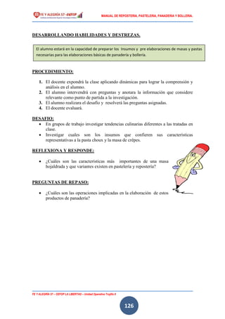 MANUAL DE REPOSTERIA, PASTELERIA, PANADERIA Y BOLLERIA.
FE Y ALEGRÍA 57 – CEFOP LA LIBERTAD – Unidad Operativa Trujillo II
126
DESARROLLANDO HABILIDADES Y DESTREZAS.
PROCEDIMIENTO:
1. El docente expondrá la clase aplicando dinámicas para lograr la comprensión y
análisis en el alumno.
2. El alumno intervendrá con preguntas y anotara la información que considere
relevante como punto de partida a la investigación.
3. El alumno realizara el desafío y resolverá las preguntas asignadas.
4. El docente evaluará.
DESAFIO:
 En grupos de trabajo investigar tendencias culinarias diferentes a las tratadas en
clase.
 Investigar cuales son los insumos que confieren sus características
representativas a la pasta choux y la masa de crêpes.
REFLEXIONA Y RESPONDE:
 ¿Cuáles son las características más importantes de una masa
hojaldrada y que variantes existen en pastelería y repostería?
PREGUNTAS DE REPASO:
 ¿Cuáles son las operaciones implicadas en la elaboración de estos
productos de panadería?
El alumno estará en la capacidad de preparar los Insumos y pre elaboraciones de masas y pastas
necesarias para las elaboraciones básicas de panadería y bollería.
 