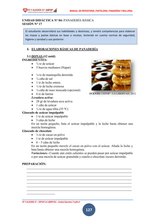 MANUAL DE REPOSTERIA, PASTELERIA, PANADERIA Y BOLLERIA.
FE Y ALEGRÍA 57 – CEFOP LA LIBERTAD – Unidad Operativa Trujillo II
127
UNIDAD DIDÁCTICA N° 04: PANADERÍA BÁSICA
SESIÓN N° 17
3. ELABORACIONES BÁSICAS DE PANADERÍA
3.1.DONAS (12 unid)
INGREDIENTES:
 ¾ tz de azúcar
 5 huevos medianos (Napar)
 ¼ tz de mantequilla derretida
 ¼ cdta de sal
 1 tz de leche entera
 ½ tz de leche cremosa
 ¼ cdta de nuez moscada (opcional)
 6 tz de harina
Levadura activa:
 28 gr de levadura seca activa
 1 cdta de azúcar
 ¼ tz de agua tibia (35 ºC)
Glaseado de azúcar impalpable
 1 tz de azúcar impalpable
 3 cdas de leche
En un tazón pequeño, bata el azúcar impalpable y la leche hasta obtener una
mezcla homogénea.
Glaseado de chocolate
 ¼ tz de cacao en polvo
 1 tz de azúcar impalpable
 4 – 5 cdas de leche
En un tazón pequeño mezcle el cacao en polvo con el azúcar. Añada la leche y
bata hasta obtener una mezcla homogénea.
Variaciones.- Cuando aún estén calientes se pueden pasar por azúcar impalpable
o por una mezcla de azúcar granulada y canela o chocolate oscuro derretido.
PREPARACIÓN:
___________________________________________________________________
___________________________________________________________________
___________________________________________________________________
___________________________________________________________________
___________________________________________________________________
___________________________________________________________________
___________________________________________________________________
__________________
El estudiante desarrollará sus habilidades y destrezas, y tendrá competencias para elaborar
las masas y pastas básicas en base a recetas, teniendo en cuenta normas de seguridad,
higiene y sanidad y uso posterior.
FUENTE: CEFOP – LA LIBERTAD, 2012
 