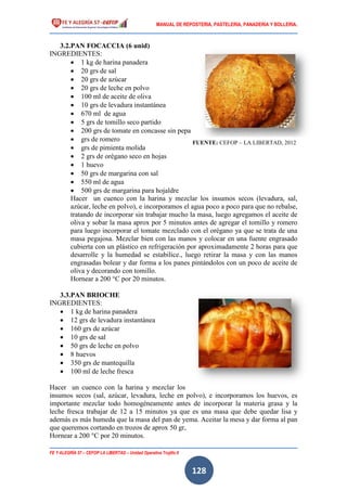 MANUAL DE REPOSTERIA, PASTELERIA, PANADERIA Y BOLLERIA.
FE Y ALEGRÍA 57 – CEFOP LA LIBERTAD – Unidad Operativa Trujillo II
128
3.2.PAN FOCACCIA (6 unid)
INGREDIENTES:
 1 kg de harina panadera
 20 grs de sal
 20 grs de azúcar
 20 grs de leche en polvo
 100 ml de aceite de oliva
 10 grs de levadura instantánea
 670 ml de agua
 5 grs de tomillo seco partido
 200 grs de tomate en concasse sin pepa
 grs de romero
 grs de pimienta molida
 2 grs de orégano seco en hojas
 1 huevo
 50 grs de margarina con sal
 550 ml de agua
 500 grs de margarina para hojaldre
Hacer un cuenco con la harina y mezclar los insumos secos (levadura, sal,
azúcar, leche en polvo), e incorporamos el agua poco a poco para que no rebalse,
tratando de incorporar sin trabajar mucho la masa, luego agregamos el aceite de
oliva y sobar la masa aprox por 5 minutos antes de agregar el tomillo y romero
para luego incorporar el tomate mezclado con el orégano ya que se trata de una
masa pegajosa. Mezclar bien con las manos y colocar en una fuente engrasado
cubierta con un plástico en refrigeración por aproximadamente 2 horas para que
desarrolle y la humedad se estabilice., luego retirar la masa y con las manos
engrasadas bolear y dar forma a los panes pintándolos con un poco de aceite de
oliva y decorando con tomillo.
Hornear a 200 °C por 20 minutos.
3.3.PAN BRIOCHE
INGREDIENTES:
 1 kg de harina panadera
 12 grs de levadura instantánea
 160 grs de azúcar
 10 grs de sal
 50 grs de leche en polvo
 8 huevos
 350 grs de mantequilla
 100 ml de leche fresca
Hacer un cuenco con la harina y mezclar los
insumos secos (sal, azúcar, levadura, leche en polvo), e incorporamos los huevos, es
importante mezclar todo homogéneamente antes de incorporar la materia grasa y la
leche fresca trabajar de 12 a 15 minutos ya que es una masa que debe quedar lisa y
además es más humeda que la masa del pan de yema. Aceitar la mesa y dar forma al pan
que queremos cortando en trozos de aprox 50 gr,
Hornear a 200 °C por 20 minutos.
FUENTE: CEFOP – LA LIBERTAD, 2012
 