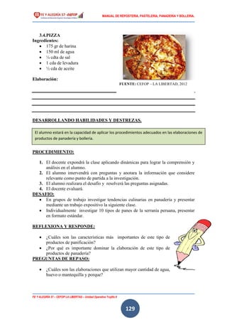 MANUAL DE REPOSTERIA, PASTELERIA, PANADERIA Y BOLLERIA.
FE Y ALEGRÍA 57 – CEFOP LA LIBERTAD – Unidad Operativa Trujillo II
129
3.4.PIZZA
Ingredientes:
 175 gr de harina
 150 ml de agua
 ¼ cdta de sal
 1 cda de levadura
 ½ cda de aceite
Elaboración:
DESARROLLANDO HABILIDADES Y DESTREZAS.
PROCEDIMIENTO:
1. El docente expondrá la clase aplicando dinámicas para lograr la comprensión y
análisis en el alumno.
2. El alumno intervendrá con preguntas y anotara la información que considere
relevante como punto de partida a la investigación.
3. El alumno realizara el desafío y resolverá las preguntas asignadas.
4. El docente evaluará.
DESAFIO:
 En grupos de trabajo investigar tendencias culinarias en panadería y presentar
mediante un trabajo expositivo la siguiente clase.
 Individualmente investigar 10 tipos de panes de la serranía peruana, presentar
en formato estándar.
REFLEXIONA Y RESPONDE:
 ¿Cuáles son las características más importantes de este tipo de
productos de panificación?
 ¿Por qué es importante dominar la elaboración de este tipo de
productos de panadería?
PREGUNTAS DE REPASO:
 ¿Cuáles son las elaboraciones que utilizan mayor cantidad de agua,
huevo o mantequilla y porque?
FUENTE: CEFOP – LA LIBERTAD, 2012
El alumno estará en la capacidad de aplicar los procedimientos adecuados en las elaboraciones de
productos de panadería y bollería.
 