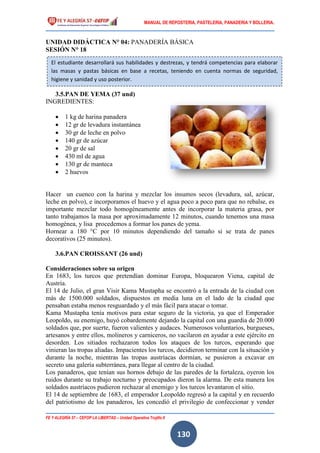 MANUAL DE REPOSTERIA, PASTELERIA, PANADERIA Y BOLLERIA.
FE Y ALEGRÍA 57 – CEFOP LA LIBERTAD – Unidad Operativa Trujillo II
130
UNIDAD DIDÁCTICA N° 04: PANADERÍA BÁSICA
SESIÓN N° 18
3.5.PAN DE YEMA (37 und)
INGREDIENTES:
 1 kg de harina panadera
 12 gr de levadura instantánea
 30 gr de leche en polvo
 140 gr de azúcar
 20 gr de sal
 430 ml de agua
 130 gr de manteca
 2 huevos
Hacer un cuenco con la harina y mezclar los insumos secos (levadura, sal, azúcar,
leche en polvo), e incorporamos el huevo y el agua poco a poco para que no rebalse, es
importante mezclar todo homogéneamente antes de incorporar la materia grasa, por
tanto trabajamos la masa por aproximadamente 12 minutos, cuando tenemos una masa
homogénea, y lisa procedemos a formar los panes de yema.
Hornear a 180 °C por 10 minutos dependiendo del tamaño si se trata de panes
decorativos (25 minutos).
3.6.PAN CROISSANT (26 und)
Consideraciones sobre su origen
En 1683, los turcos que pretendían dominar Europa, bloquearon Viena, capital de
Austria.
El 14 de Julio, el gran Visir Kama Mustapha se encontró a la entrada de la ciudad con
más de 1500.000 soldados, dispuestos en media luna en el lado de la ciudad que
pensaban estaba menos resguardado y el más fácil para atacar o tomar.
Kama Mustapha tenía motivos para estar seguro de la victoria, ya que el Emperador
Leopoldo, su enemigo, huyó cobardemente dejando la capital con una guardia de 20.000
soldados que, por suerte, fueron valientes y audaces. Numerosos voluntarios, burgueses,
artesanos y entre ellos, molineros y carniceros, no vacilaron en ayudar a este ejército en
desorden. Los sitiados rechazaron todos los ataques de los turcos, esperando que
vinieran las tropas aliadas. Impacientes los turcos, decidieron terminar con la situación y
durante la noche, mientras las tropas austríacas dormían, se pusieron a excavar en
secreto una galería subterránea, para llegar al centro de la ciudad.
Los panaderos, que tenían sus hornos debajo de las paredes de la fortaleza, oyeron los
ruidos durante su trabajo nocturno y preocupados dieron la alarma. De esta manera los
soldados austríacos pudieron rechazar al enemigo y los turcos levantaron el sitio.
El 14 de septiembre de 1683, el emperador Leopoldo regresó a la capital y en recuerdo
del patriotismo de los panaderos, les concedió el privilegio de confeccionar y vender
El estudiante desarrollará sus habilidades y destrezas, y tendrá competencias para elaborar
las masas y pastas básicas en base a recetas, teniendo en cuenta normas de seguridad,
higiene y sanidad y uso posterior.
 
