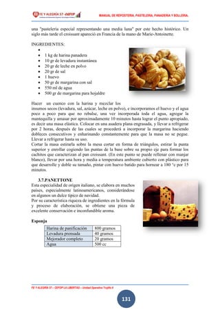 MANUAL DE REPOSTERIA, PASTELERIA, PANADERIA Y BOLLERIA.
FE Y ALEGRÍA 57 – CEFOP LA LIBERTAD – Unidad Operativa Trujillo II
131
una "pastelería especial representando una media luna" por este hecho histórico. Un
siglo más tarde el croissant apareció en Francia de la mano de Marie-Antoinette.
INGREDIENTES:

 1 kg de harina panadera
 10 gr de levadura instantánea
 20 gr de leche en polvo
 20 gr de sal
 1 huevo
 50 gr de margarina con sal
 550 ml de agua
 500 gr de margarina para hojaldre
Hacer un cuenco con la harina y mezclar los
insumos secos (levadura, sal, azúcar, leche en polvo), e incorporamos el huevo y el agua
poco a poco para que no rebalse, una vez incorporada toda el agua, agregar la
mantequilla y amasar por aproximadamente 10 minutos hasta lograr el punto apropiado,
es decir una masa elástica. Colocar en una asadera plana engrasada, y llevar a refrigerar
por 2 horas, después de las cuales se procederá a incorporar la margarina haciendo
dobleces consecutivos y enharinando constantemente para que la masa no se pegue.
Llevar a refrigerar hasta su uso.
Cortar la masa estirarla sobre la mesa cortar en forma de triángulos, estirar la punta
superior y enrollar cogiendo las puntas de la base sobre su propio eje para formar los
cachitos que caracterizan al pan croissant. (En este punto se puede rellenar con manjar
blanco), llevar por una hora y media a temperatura ambiente cubierto con plástico para
que desarrolle y doble su tamaño, pintar con huevo batido para hornear a 180 °c por 15
minutos.
3.7.PANETTONE
Esta especialidad de origen italiano, se elabora en muchos
países, especialmente latinoamericanos, considerándose
en algunos un dulce típico de navidad.
Por su característica riqueza de ingredientes en la fórmula
y proceso de elaboración, se obtiene una pieza de
excelente conservación e inconfundible aroma.
Esponja
Harina de panificación 800 gramos
Levadura prensada 40 gramos
Mejorador completo 20 gramos
Agua 500 cc
 