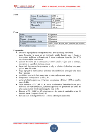 MANUAL DE REPOSTERIA, PASTELERIA, PANADERIA Y BOLLERIA.
FE Y ALEGRÍA 57 – CEFOP LA LIBERTAD – Unidad Operativa Trujillo II
132
Masa
Fruta
Pasas 900 gramos
Fruta confitada 900 gramos
Nueces – almendras 300 gramos
Ralladura de naranja – limón 100 gramos
Aromas Canela, clavo de olor, anís, vainilla, ron o coñac
Colorante (opcional) Caramelo
Preparación
 amasar la esponja hasta conseguir una masa poco elástica y consistente
 dejar fermentar la masa en un recipiente tapado durante unas 4 horas a
temperatura ambiente o alrededor de 8 horas en cámara frigorífica (6 a 8ºC)
necesitando doblar su volumen
 colocar de nuevo en la amasadora y diluir azúcar y agua con la esponja,
incorporar en seguida la harina y amasar
 luego batir ligeramente las yemas con la sal y la ralladura de limón e incorporar
poco a poco a la masa
 luego agregar la mantequilla y continuar amasando hasta conseguir una masa
fina y elástica
 por último mezclar la fruta y depositar la masa en la mesa de trabajo
 temperatura aconsejada de la masa, 26ºC
 cortar y bollar los panes: de 550 gr para los panes de 1/2 kilo, y 1.075 gr para los
panes de kilo
 dejar fermentar a 30ºC por 2,5 a 3 horas en cámara de fermentación con poca
humedad una vez fermentado, cortar la superficie del "panettone" en forma de
cruz y disponer un trocito de mantequilla en el corte.
 Hornear a 170 - 180ºC por 45 minutos aprox., los panes de medio kilo, y por 90
minutos aprox., los panes de un kilo.
 Para envasar, enfriar por lo menos 12 horas sobre rejilla de madera.
Harina de panificación 2000 gr
Azúcar 600 gramos
Sal 30 gramos
Yemas de huevo 600 gramos
Mantequilla 500 gramos
Agua 500 cc
 