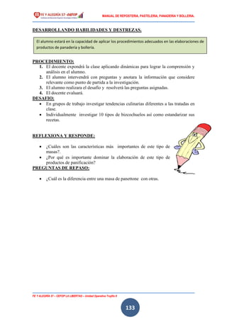 MANUAL DE REPOSTERIA, PASTELERIA, PANADERIA Y BOLLERIA.
FE Y ALEGRÍA 57 – CEFOP LA LIBERTAD – Unidad Operativa Trujillo II
133
DESARROLLANDO HABILIDADES Y DESTREZAS.
PROCEDIMIENTO:
1. El docente expondrá la clase aplicando dinámicas para lograr la comprensión y
análisis en el alumno.
2. El alumno intervendrá con preguntas y anotara la información que considere
relevante como punto de partida a la investigación.
3. El alumno realizara el desafío y resolverá las preguntas asignadas.
4. El docente evaluará.
DESAFIO:
 En grupos de trabajo investigar tendencias culinarias diferentes a las tratadas en
clase.
 Individualmente investigar 10 tipos de bizcochuelos así como estandarizar sus
recetas.
REFLEXIONA Y RESPONDE:
 ¿Cuáles son las características más importantes de este tipo de
masas?.
 ¿Por qué es importante dominar la elaboración de este tipo de
productos de panificación?
PREGUNTAS DE REPASO:
 ¿Cuál es la diferencia entre una masa de panettone con otras.
El alumno estará en la capacidad de aplicar los procedimientos adecuados en las elaboraciones de
productos de panadería y bollería.
 