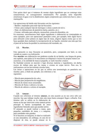 MANUAL DE REPOSTERIA, PASTELERIA, PANADERIA Y BOLLERIA.
FE Y ALEGRÍA 57 – CEFOP LA LIBERTAD – Unidad Operativa Trujillo II
14
Esto quiere decir que si tratamos de montar algún ingrediente que no contenga estas
características, no conseguiremos emulsionarlo. Por ejemplo, sería imposible
emulsionar el agua si no le añadiésemos algún componente que contuviera huevo, nata o
mantequilla.
Las operaciones de batido más frecuentes son las siguientes:
- Batidos: empleados para todo tipo de bizcochos.
- Claras: para cualquier tipo de merengue o claras a punto de nieve.
- Nata: en elaboraciones de pastelería (tartas, pasteles, etc.).
- Cremas: utilizadas para sabayón, mousselina, crema de almendras, etc.
En ocasiones, necesitaremos batir algún ingrediente o elaboración no contemplada en
estos ejemplos, pero son operaciones puntuales como, por ejemplo, batir algún huevo
para utilizarlo como pintura en algún tipo de masa, aligerar alguna crema que se nos
haya quedado dura mediante la incorporación de un líquido, remontar una nata que tras
el paso de las horas ha perdido la consistencia del montado, etc.
2.2. Mezclar.
Esta operación es muy frecuente en pastelería, pero, comparada con batir, es más
variada en cuanto a su realización.
Para mezclar una elaboración nos podemos ayudar de un batidor, una lengua de goma,
una espátula, unas palas (si lo mezclamos en máquina) e incluso las propias manos (en
ocasiones, si la cantidad de masa es pequeña, se suele mezclar a mano).
Su finalidad consiste en mezclar o ligar diversas materias o ingredientes, sin darles
exceso de trabajo para que las masas o cremas no cojan nervio. Para eso, lo
realizaremos con un movimiento circular lento.
Las tareas u operaciones en las que se utiliza esta terminología en pastelería son
muchas; pero, a título de ejemplo, nos referimos a las
siguientes:
- Mezcla para preparación de cakes.
- Mezcla para preparación de magdalenas.
- Mezcla de masas secas azucaradas.
- Mezclas de frutas o sabores a la nata.
- Mezcla de sabores o colores al mazapán.
2.3. Amasar.
Cuando nos referimos al término amasar, en esta ocasión ya no nos sirve sólo con
mezclar, hay que trabajar mucho más esta masa hasta conseguir llegar a afinarla. Este
término sólo se utiliza en la elaboración de
masas en las que interviene como materia prima
principal la harina acompañada de otros
ingredientes húmedos para que puedan unirse.
El amasado se puede realizar a mano, para
pequeñas cantidades de masa, o a máquina,
para cantidades más grandes.
Si lo hacemos en máquina, lo ideal es realizarlo
en una amasadora; sin embargo, en caso de no
disponer de ésta, se puede amasar en la
 