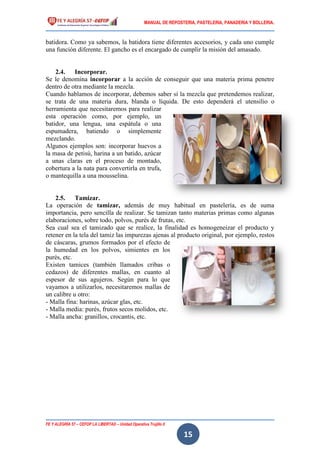 MANUAL DE REPOSTERIA, PASTELERIA, PANADERIA Y BOLLERIA.
FE Y ALEGRÍA 57 – CEFOP LA LIBERTAD – Unidad Operativa Trujillo II
15
batidora. Como ya sabemos, la batidora tiene diferentes accesorios, y cada uno cumple
una función diferente. El gancho es el encargado de cumplir la misión del amasado.
2.4. Incorporar.
Se le denomina incorporar a la acción de conseguir que una materia prima penetre
dentro de otra mediante la mezcla.
Cuando hablamos de incorporar, debemos saber si la mezcla que pretendemos realizar,
se trata de una materia dura, blanda o líquida. De esto dependerá el utensilio o
herramienta que necesitaremos para realizar
esta operación como, por ejemplo, un
batidor, una lengua, una espátula o una
espumadera, batiendo o simplemente
mezclando.
Algunos ejemplos son: incorporar huevos a
la masa de petisú, harina a un batido, azúcar
a unas claras en el proceso de montado,
cobertura a la nata para convertirla en trufa,
o mantequilla a una mousselina.
2.5. Tamizar.
La operación de tamizar, además de muy habitual en pastelería, es de suma
importancia, pero sencilla de realizar. Se tamizan tanto materias primas como algunas
elaboraciones, sobre todo, polvos, purés de frutas, etc.
Sea cual sea el tamizado que se realice, la finalidad es homogeneizar el producto y
retener en la tela del tamiz las impurezas ajenas al producto original, por ejemplo, restos
de cáscaras, grumos formados por el efecto de
la humedad en los polvos, simientes en los
purés, etc.
Existen tamices (también llamados cribas o
cedazos) de diferentes mallas, en cuanto al
espesor de sus agujeros. Según para lo que
vayamos a utilizarlos, necesitaremos mallas de
un calibre u otro:
- Malla fina: harinas, azúcar glas, etc.
- Malla media: purés, frutos secos molidos, etc.
- Malla ancha: granillos, crocantis, etc.
 