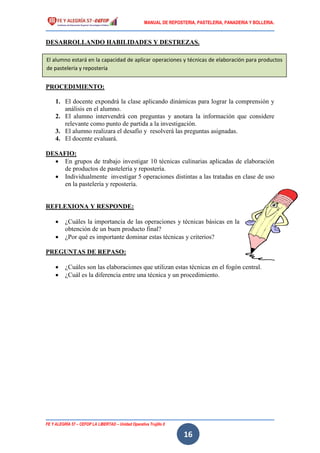 MANUAL DE REPOSTERIA, PASTELERIA, PANADERIA Y BOLLERIA.
FE Y ALEGRÍA 57 – CEFOP LA LIBERTAD – Unidad Operativa Trujillo II
16
DESARROLLANDO HABILIDADES Y DESTREZAS.
1. Investiga y archiva 100 términos culinarios con sus respectivos significados.
PROCEDIMIENTO:
1. El docente expondrá la clase aplicando dinámicas para lograr la comprensión y
análisis en el alumno.
2. El alumno intervendrá con preguntas y anotara la información que considere
relevante como punto de partida a la investigación.
3. El alumno realizara el desafío y resolverá las preguntas asignadas.
4. El docente evaluará.
DESAFIO:
 En grupos de trabajo investigar 10 técnicas culinarias aplicadas de elaboración
de productos de pastelería y repostería.
 Individualmente investigar 5 operaciones distintas a las tratadas en clase de uso
en la pastelería y repostería.
REFLEXIONA Y RESPONDE:
 ¿Cuáles la importancia de las operaciones y técnicas básicas en la
obtención de un buen producto final?
 ¿Por qué es importante dominar estas técnicas y criterios?
PREGUNTAS DE REPASO:
 ¿Cuáles son las elaboraciones que utilizan estas técnicas en el fogón central.
 ¿Cuál es la diferencia entre una técnica y un procedimiento.
El alumno estará en la capacidad de aplicar operaciones y técnicas de elaboración para productos
de pastelería y repostería
 