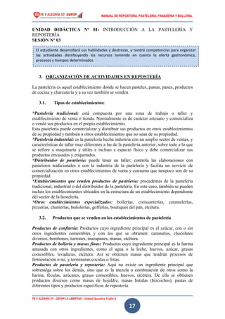 MANUAL DE REPOSTERIA, PASTELERIA, PANADERIA Y BOLLERIA.
FE Y ALEGRÍA 57 – CEFOP LA LIBERTAD – Unidad Operativa Trujillo II
17
UNIDAD DIDÁCTICA N° 01: INTRODUCCIÓN A LA PASTELERÍA Y
REPOSTERÍA
SESIÓN N° 03
3. ORGANIZACIÓN DE ACTIVIDADES EN REPOSTERÍA
La pastelería es aquel establecimiento donde se hacen pasteles, pastas, panes, productos
de cocina y charcutería y a su vez también se venden.
3.1. Tipos de establecimientos:
*Pastelería tradicional: está compuesta por una zona de trabajo o taller y
establecimiento de venta o tienda. Normalmente es de carácter artesano y comercializa
o vende sus productos en el propio establecimiento.
Esta pastelería puede comercializar y distribuir sus productos en otros establecimientos
de su propiedad y también a otros establecimientos que no sean de su propiedad.
*Pastelería industrial: es la pastelería hecha industria con un amplio sector de ventas, y
características de taller muy diferentes a las de la pastelería anterior, sobre todo a lo que
se refiere a maquinaria y útiles e incluso a espacio físico y debe comercializar sus
productos envasados y etiquetados.
*Distribuidor de pastelería: puede tener un taller; controla las elaboraciones con
pasteleros tradicionales o con la industria de la pastelería y facilita un servicio de
comercialización en otros establecimientos de venta y consumo que tampoco son de su
propiedad.
*Establecimientos que venden productos de pastelería: procedentes de la pastelería
tradicional, industrial o del distribuidor de la pastelería. En este caso, también se pueden
incluir los establecimientos ubicados en la estructura de un establecimiento dependiente
del sector de la hostelería.
*Otros establecimientos especializados: bollerías, croissanterías, caramelerías,
pizzerías, churrerías, buñolerías, gofferias, boutiques del pan, etcétera.
3.2. Productos que se venden en los establecimientos de pastelería
Productos de confitería: Productos cuyo ingrediente principal es el azúcar, con o sin
otros ingredientes comestibles y con los que se obtienen: caramelos, chocolates
diversos, bombones, turrones, mazapanes, manas, etcétera.
Productos de bollería y masas finas: Productos cuyo ingrediente principal es la harina
amasada con otros ingredientes, como el agua o la leche, huevos, azúcar, grasas
comestibles, levaduras, etcétera. Así se obtienen masas que tendrán procesos de
fermentación o no, y terminaran cocidas o fritas.
Productos de pastelería y repostería: Aquí no existe un ingrediente principal que
sobresalga sobre los demás, sino que es la mezcla o combinación de otros como la
harina, féculas, azúcares, grasas comestibles, huevos, etcétera. De ella se obtienen
productos diversos como masas de hojaldre, masas batidas (bizcochos), pastas de
diferentes tipos y productos específicos de repostería.
El estudiante desarrollará sus habilidades y destrezas, y tendrá competencias para organizar
las actividades distribuyendo los recursos teniendo en cuenta la oferta gastronómica,
procesos y tiempos determinados.
 