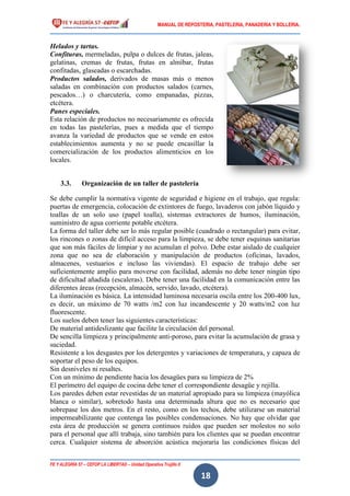 MANUAL DE REPOSTERIA, PASTELERIA, PANADERIA Y BOLLERIA.
FE Y ALEGRÍA 57 – CEFOP LA LIBERTAD – Unidad Operativa Trujillo II
18
Helados y tartas.
Confituras, mermeladas, pulpa o dulces de frutas, jaleas,
gelatinas, cremas de frutas, frutas en almíbar, frutas
confitadas, glaseadas o escarchadas.
Productos salados, derivados de masas más o menos
saladas en combinación con productos salados (carnes,
pescados…) o charcutería, como empanadas, pizzas,
etcétera.
Panes especiales.
Esta relación de productos no necesariamente es ofrecida
en todas las pastelerías, pues a medida que el tiempo
avanza la variedad de productos que se vende en estos
establecimientos aumenta y no se puede encasillar la
comercialización de los productos alimenticios en los
locales.
3.3. Organización de un taller de pastelería
Se debe cumplir la normativa vigente de seguridad e higiene en el trabajo, que regula:
puertas de emergencia, colocación de extintores de fuego, lavaderos con jabón líquido y
toallas de un solo uso (papel toalla), sistemas extractores de humos, iluminación,
suministro de agua corriente potable etcétera.
La forma del taller debe ser lo más regular posible (cuadrado o rectangular) para evitar,
los rincones o zonas de difícil acceso para la limpieza, se debe tener esquinas sanitarias
que son más fáciles de limpiar y no acumulan el polvo. Debe estar aislado de cualquier
zona que no sea de elaboración y manipulación de productos (oficinas, lavados,
almacenes, vestuarios e incluso las viviendas). El espacio de trabajo debe ser
suficientemente amplio para moverse con facilidad, además no debe tener ningún tipo
de dificultad añadida (escaleras). Debe tener una facilidad en la comunicación entre las
diferentes áreas (recepción, almacén, servido, lavado, etcétera).
La iluminación es básica. La intensidad luminosa necesaria oscila entre los 200-400 lux,
es decir, un máximo de 70 watts /m2 con luz incandescente y 20 watts/m2 con luz
fluorescente.
Los suelos deben tener las siguientes características:
De material antideslizante que facilite la circulación del personal.
De sencilla limpieza y principalmente anti-poroso, para evitar la acumulación de grasa y
suciedad.
Resistente a los desgastes por los detergentes y variaciones de temperatura, y capaza de
soportar el peso de los equipos.
Sin desniveles ni resaltes.
Con un mínimo de pendiente hacia los desagües para su limpieza de 2%
El perímetro del equipo de cocina debe tener el correspondiente desagüe y rejilla.
Los paredes deben estar revestidas de un material apropiado para su limpieza (mayólica
blanca o similar), sobretodo hasta una determinada altura que no es necesario que
sobrepase los dos metros. En el resto, como en los techos, debe utilizarse un material
impermeabilizante que contenga las posibles condensaciones. No hay que olvidar que
esta área de producción se genera continuos ruidos que pueden ser molestos no solo
para el personal que allí trabaja, sino también para los clientes que se puedan encontrar
cerca. Cualquier sistema de absorción acústica mejoraría las condiciones físicas del
 
